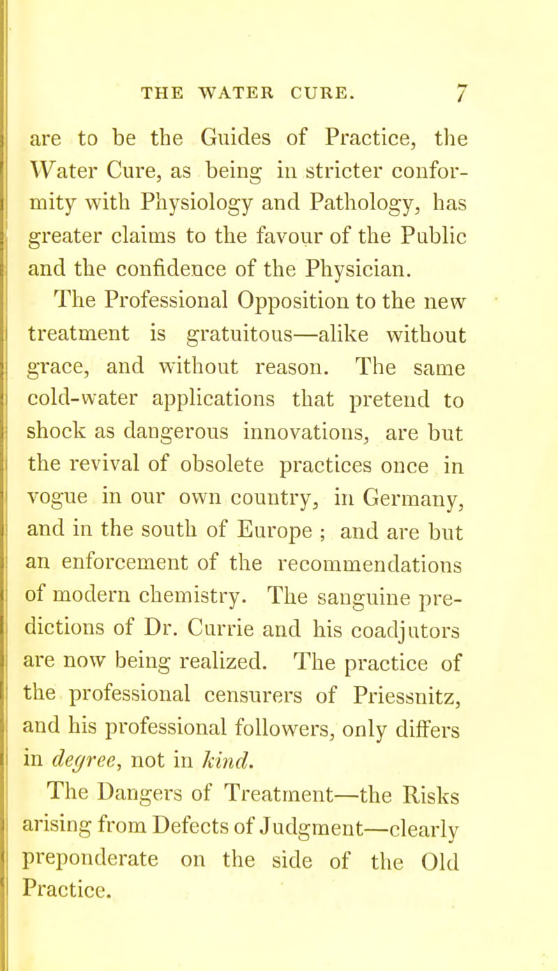 are to be the Guides of Practice, the Water Cure, as being in stricter confor- mity with Physiology and Pathology, has greater claims to the favour of the Public and the confidence of the Physician. The Professional Opposition to the new treatment is gratuitous—alike without grace, and without reason. The same cold-water applications that pretend to shock as dangerous innovations, are but the revival of obsolete practices once in vogue in our own country, in Germany, and in the south of Europe ; and are but an enforcement of the recommendations of modern chemistry. The sanguine pre- dictions of Dr. Currie and his coadjutors are now being realized. The practice of the professional censurers of Priessnitz, and his professional followers, only differs in degree, not in kind. The Dangers of Treatment—the Risks arising from Defects of Judgment—clearly preponderate on the side of the Old Practice.