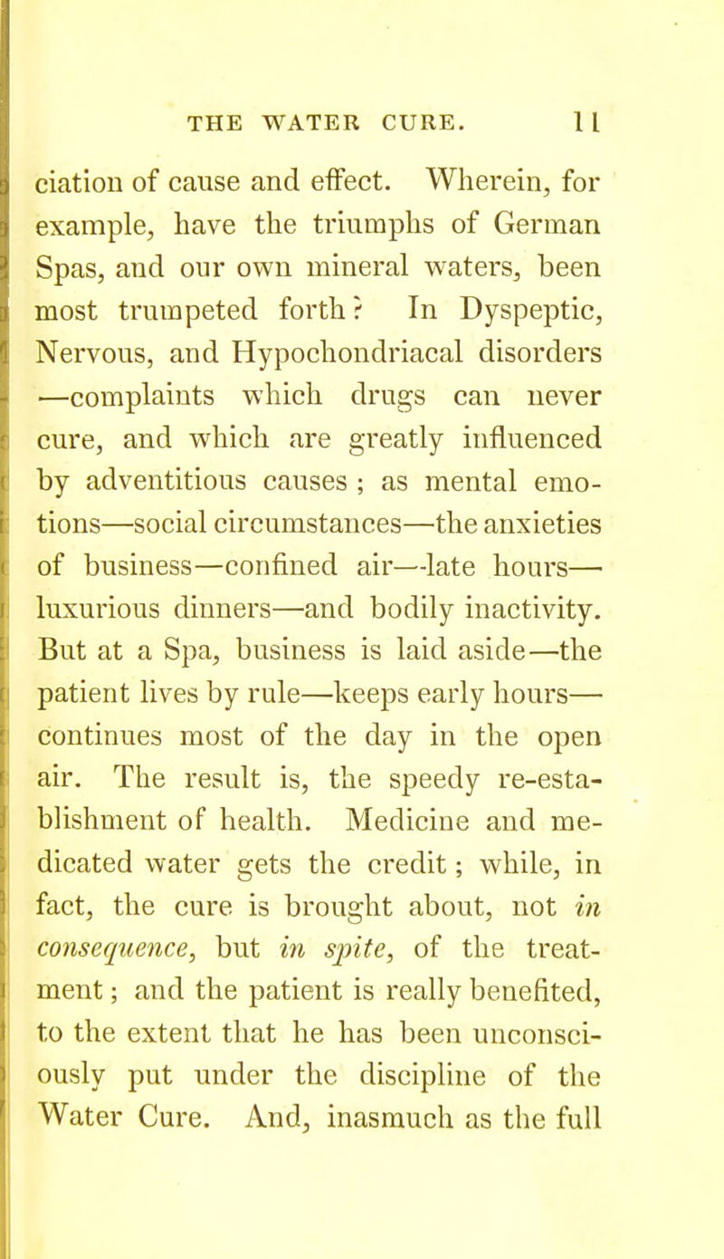 ciation of cause and effect. Wherein, for example, have the triumphs of German Spas, and our own mineral waters, been most trumpeted forth ? In Dyspeptic, Nervous, and Hypochondriacal disorders —complaints which drugs can never cure, and which are greatly influenced by adventitious causes ; as mental emo- tions—social circumstances—the anxieties of business—confined air—late hours— luxurious dinners—and bodily inactivity. But at a Spa, business is laid aside—the patient lives by rule—keeps early hours— continues most of the day in the open air. The result is, the speedy re-esta- blishment of health. Medicine and me- dicated water gets the credit; while, in fact, the cure is brought about, not in consequence, but m sjnte, of the treat- ment ; and the patient is really benefited, to the extent that he has been unconsci- ously put under the discipline of the Water Cure. And, inasmuch as the full