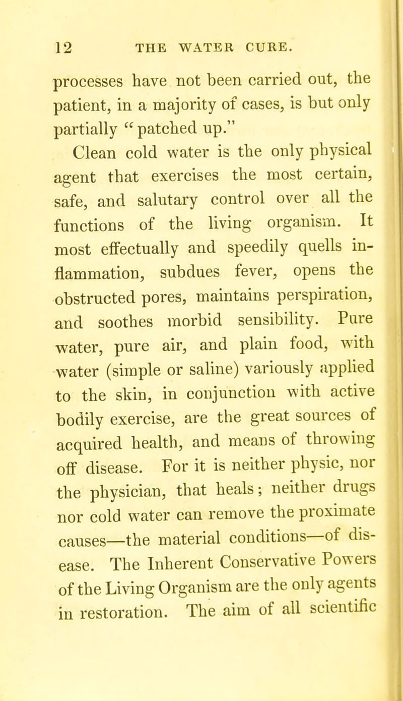 processes have not been carried out, the patient, in a majority of cases, is but only partially  patched up. Clean cold water is the only physical agent that exercises the most certain, safe, and salutary control over all the functions of the living organism. It most effectually and speedily quells in- flammation, subdues fever, opens the obstructed pores, maintains perspiration, and soothes morbid sensibility. Pure water, pure air, and plain food, with water (simple or saline) variously appUed to the skin, in conjunction with active bodily exercise, are the great sources of acquired health, and means of throwing off disease. For it is neither physic, nor the physician, that heals; neither drugs nor cold water can remove the proximate causes—the material conditions—of dis- ease. The Inherent Conservative Powers of the Living Organism are the only agents in restoration. The aim of all scientific