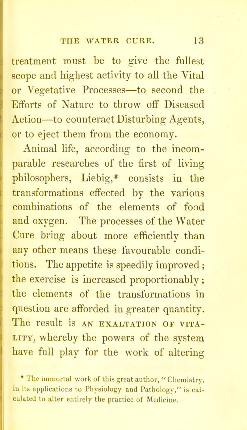 treatment must be to give the fullest scope and highest activity to all the Vital or Vegetative Processes—to second the Efforts of Nature to throw off Diseased Action—to counteract Disturbing Agents, or to eject them from the economy. Animal life^, according to the incom- parable researches of the first of living philosophers, Liebig,* consists in the transformations effected by the various combinations of the elements of food and oxygen. The processes of the Water Cure bring about more efficiently than any other means these favourable condi- tions. The appetite is speedily improved; the exercise is increased proportionably; the elements of the transformations in question are afforded in greater quantity. The result is an exaltation op vita- lity, whereby the powers of the system have full play for the work of altering * The immortal work of this great author,  Chemistry, in its applications to Piiysiology and Pathology, is cal- culated to alter entirely the practice of Medicine.
