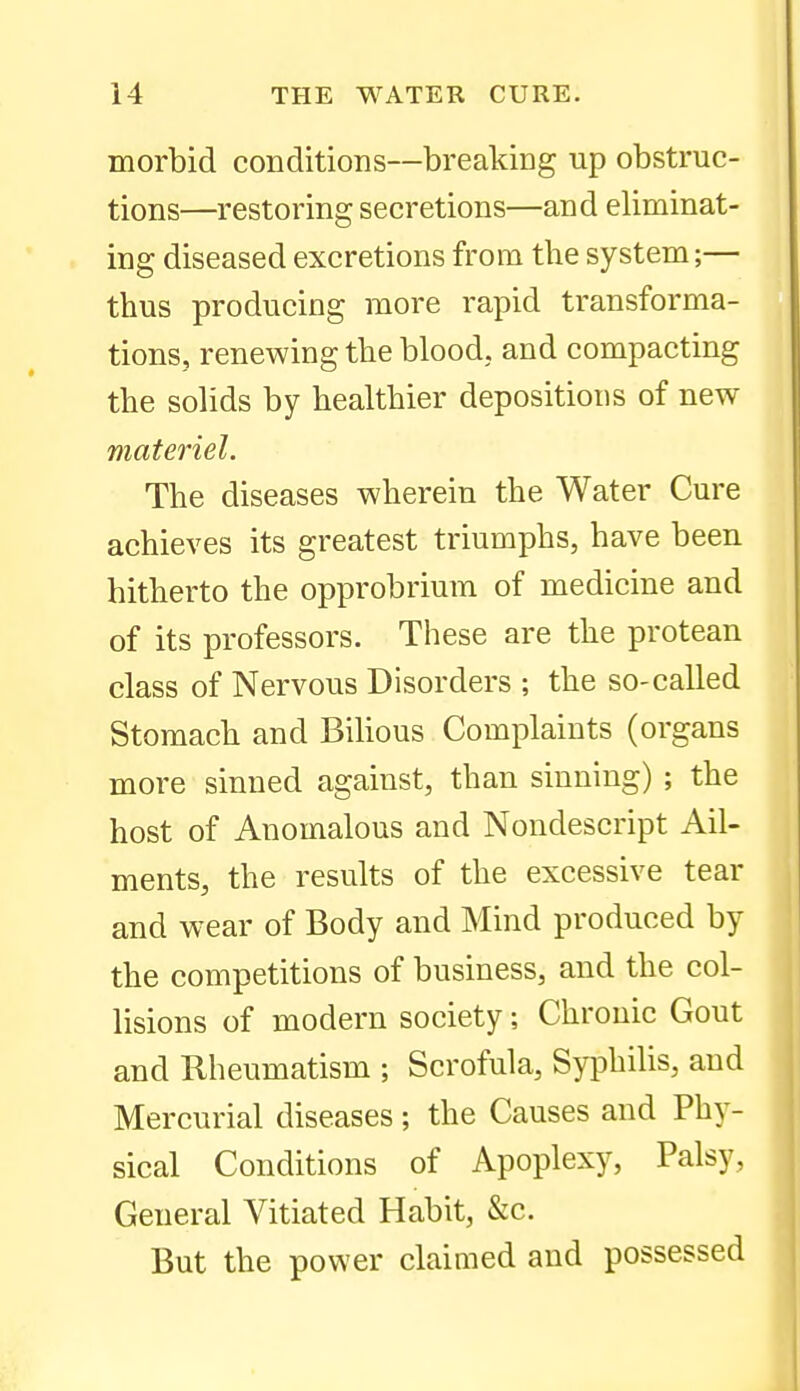 morbid conditions—breaking up obstruc- tions—restoring secretions—and eliminat- ing diseased excretions from the system;— thus producing more rapid transforma- tions, renewing the blood, and compacting the solids by healthier depositions of new materiel. The diseases wherein the Water Cure achieves its greatest triumphs, have been hitherto the opprobrium of medicine and of its professors. These are the protean class of Nervous Disorders ; the so-called Stomach and Bihous Complaints (organs more sinned against, than sinning) ; the host of Anomalous and Nondescript Ail- ments, the results of the excessive tear and wear of Body and Mind produced by the competitions of business, and the col- lisions of modern society; Chronic Gout and Rheumatism ; Scrofula, SyphiUs, and Mercurial diseases ; the Causes and Phy- sical Conditions of Apoplexy, Palsy, General Vitiated Habit, &c. But the power claimed and possessed