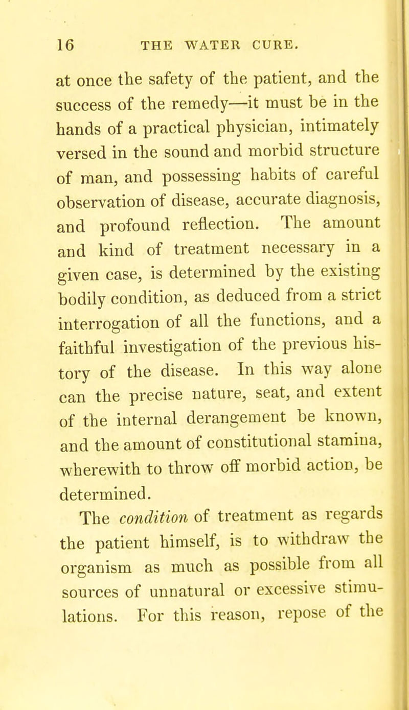 at once the safety of the patient, and the success of the remedy—it must be in the hands of a practical physician, intimately versed in the sound and morbid structure of man, and possessing habits of careful observation of disease, accurate diagnosis, and profound reflection. The amount and kind of treatment necessary in a given case, is determined by the existing bodily condition, as deduced from a strict interrogation of all the functions, and a faithful investigation of the previous his- tory of the disease. In this way alone can the precise nature, seat, and extent of the internal derangement be known, and the amount of constitutional stamina, wherewith to throw off morbid action, be determined. The condition of treatment as regards the patient himself, is to withdraw the organism as much as possible from all sources of unnatural or excessive stimu- lations. For this reason, repose of the