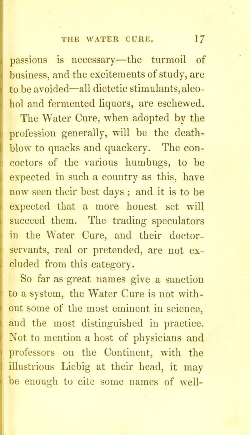 passions is necessary—the turmoil of business, and the excitements of study, are to be avoided—all dietetic stimulants, alco- hol and fermented liquors, are eschewed. The Water Cure, when adopted by the profession generally, will be the death- blow to quacks and quackery. The con- coctors of the various humbugs, to be expected in such a country as this, have now seen their best days ; and it is to be expected that a more honest set will succeed them. The trading speculators in the Water Cure, and their doctor- servants, real or pretended, are not ex- cluded from this category. So far as great names give a sanction to a system, the Water Cure is not with- out some of the most eminent in science, and the most distinguished in practice. Not to mention a host of physicians and professors on the Continent, with the illustrious Liebig at their head, it may be enough to cite some names of well-