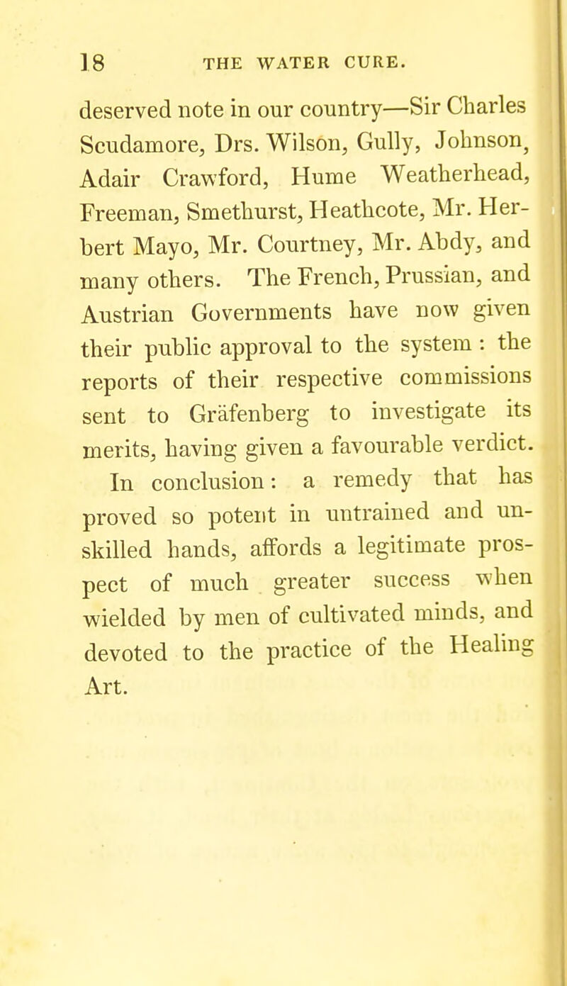 deserved note in our country—Sir Charles Scudamore, Drs. Wilson, Gully, Johnson, Adair Crawford, Hume Weatherhead, Freeman, Smethurst, Heathcote, Mr. Her- bert Mayo, Mr. Courtney, Mr. Abdy, and many others. The French, Prussian, and Austrian Governments have now given their public approval to the system : the reports of their respective commissions sent to Griifenberg to investigate its merits, having given a favourable verdict. In conclusion: a remedy that has proved so potent in untrained and un- skilled hands, affords a legitimate pros- pect of much greater success when wielded by men of cultivated minds, and devoted to the practice of the Healing Art.