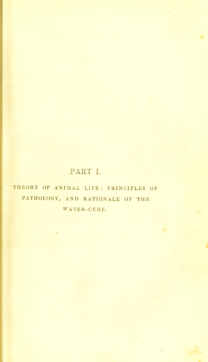 PART I. THEORY OF ANIMAL LIFE : PRINCIPLES OK PATHOLOGY, AND RATIONALE OF THE WATER-CURE.