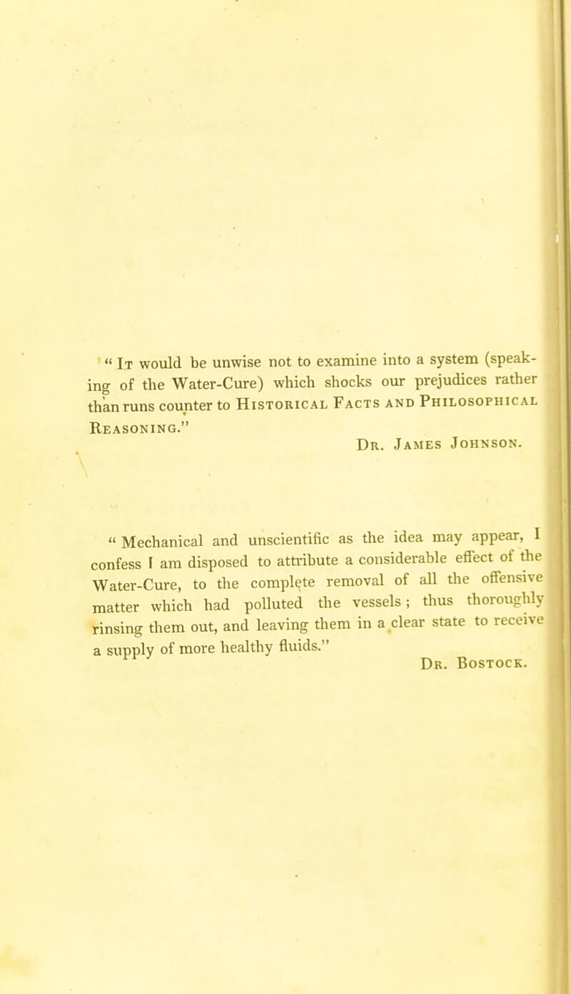 * It would be unwise not to examine into a system (speak- ing of the Water-Cure) which shocks our prejudices rather than runs counter to Historical Facts and Philosophical Reasoning. Dr. James Johnson. « Mechanical and unscientific as the idea may appear, I confess I am disposed to attribute a considerable effect of the Water-Cure, to the complete removal of all the offensive matter which had polluted the vessels; thus thoroughly rinsing them out, and leaving them in a clear state to receive a supply of more healthy fluids. Dr. Bostock.