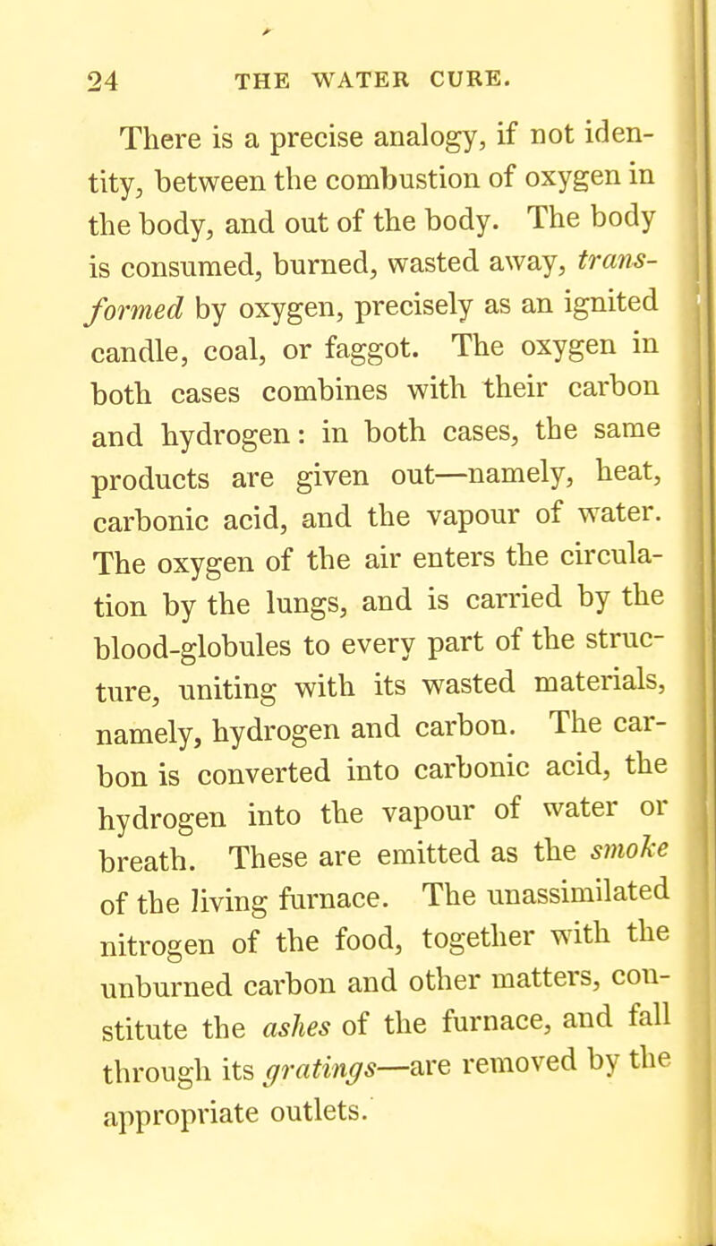 There is a precise analogy, if not iden- tity, between the combustion of oxygen in the body, and out of the body. The body is consumed, burned, wasted away, trans- formed by oxygen, precisely as an ignited candle, coal, or faggot. The oxygen in both cases combines with their carbon and hydrogen: in both cases, the same products are given out—namely, heat, carbonic acid, and the vapour of water. The oxygen of the air enters the circula- tion by the lungs, and is carried by the blood-globules to every part of the struc- ture, uniting with its wasted materials, namely, hydrogen and carbon. The car- bon is converted into carbonic acid, the hydrogen into the vapour of water or breath. These are emitted as the smoke of the living furnace. The unassimilated nitrogen of the food, together with the unburned carbon and other matters, con- stitute the ashes of the furnace, and fall through its gratings—w^q removed by the appropriate outlets.