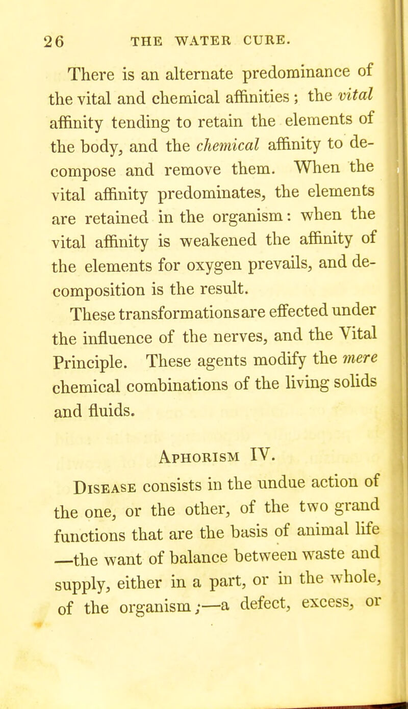 There is an alternate predominance of the vital and chemical affinities ; the vital affinity tending to retain the elements of the body, and the chemical affinity to de- compose and remove them. When the vital affinity predominates, the elements are retained in the organism: when the vital affinity is weakened the affinity of the elements for oxygen prevails, and de- composition is the result. These transformations are effected under the influence of the nerves, and the Vital Principle. These agents modify the mere chemical combinations of the living solids and fluids. Aphorism IV. Disease consists in the undue action of the one, or the other, of the two grand functions that are the basis of animal life —the want of balance between waste and supply, either in a part, or in the whole, of the organism;—a defect, excess, or