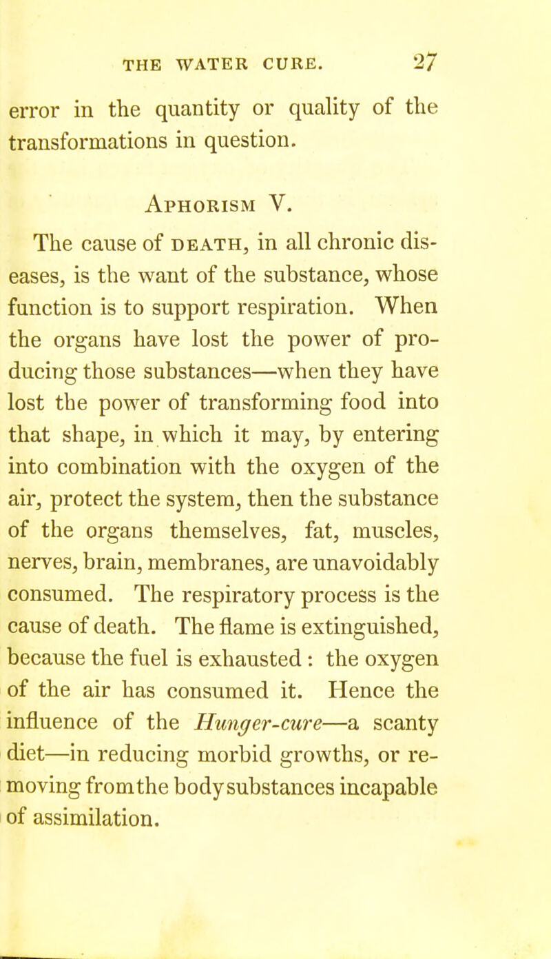 error in the quantity or quality of the transformations in question. Aphorism V. The cause of death, in all chronic dis- eases, is the want of the substance, whose function is to support respiration. When the organs have lost the power of pro- ducing those substances—when they have lost the power of transforming food into that shape, in which it may, by entering into combination with the oxygen of the air, protect the system, then the substance of the organs themselves, fat, muscles, nerves, brain, membranes, are unavoidably consumed. The respiratory process is the cause of death. The flame is extinguished, because the fuel is exhausted : the oxygen of the air has consumed it. Hence the influence of the Hunger-cure—a scanty diet—in reducing morbid growths, or re- moving fromthe body substances incapable of assimilation.