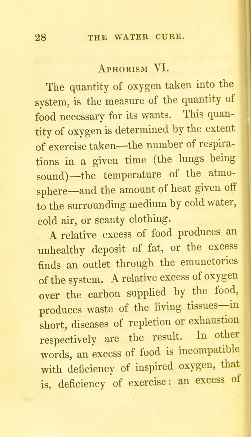 Aphorism VI. The quantity of oxygen taken into the system, is the measure of the quantity of food necessary for its wants. This quan- tity of oxygen is determined by the extent of exercise taken—the number of respira- tions in a given time (the lungs being sound)—the temperature of the atmo- sphere—and the amount of heat given off to the surrounding medium by cold water, cold air, or scanty clothing. A relative excess of food produces an unhealthy deposit of fat, or the excess finds an outlet through the emunctories of the system. A relative excess of oxygen over the carbon supplied by the food, produces waste of the living tissues—in short, diseases of repletion or exhaustion respectively are the result. In other words, an excess of food is incompatible with deficiency of inspired oxygen, that is, deficiency of exercise: an excess of