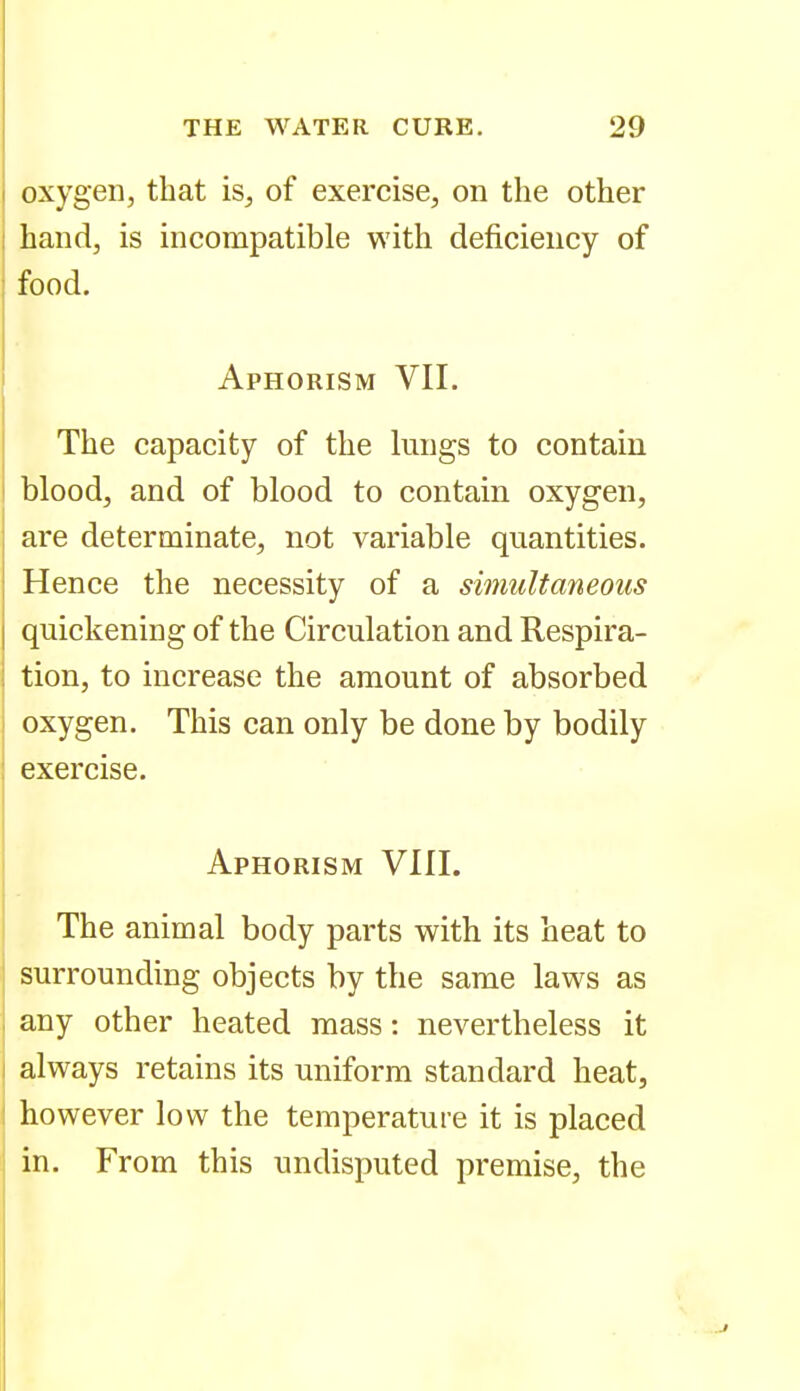 oxygen, that is, of exercise, on the other hand, is incompatible with deficiency of food. Aphorism VII. The capacity of the lungs to contain blood, and of blood to contain oxygen, are determinate, not variable quantities. Hence the necessity of a simultaneous quickening of the Circulation and Respira- tion, to increase the amount of absorbed oxygen. This can only be done by bodily exercise. Aphorism VIII. The animal body parts with its heat to surrounding objects by the same laws as any other heated mass: nevertheless it always retains its uniform standard heat, however low the temperature it is placed in. From this undisputed premise, the