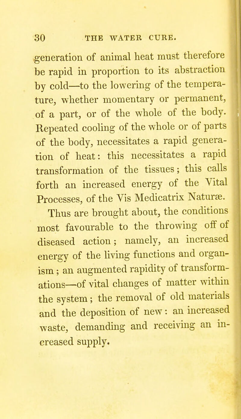 generation of animal heat must therefore be rapid in proportion to its abstraction by cold—to the lowering of the tempera- ture, whether momentary or permanent, of a part, or of the whole of the body. Repeated cooling of the whole or of parts of the body, necessitates a rapid genera- tion of heat: this necessitates a rapid transformation of the tissues; this calls forth an increased energy of the Vital Processes, of the Vis Medicatrix Naturae. Thus are brought about, the conditions most favourable to the throwing off of diseased action; namely, an increased energy of the living functions and organ- ism ; an augmented rapidity of transform- ations—of vital changes of matter within the system; the removal of old materials and the deposition of new^: an increased waste, demanding and receiving an in- creased supply.