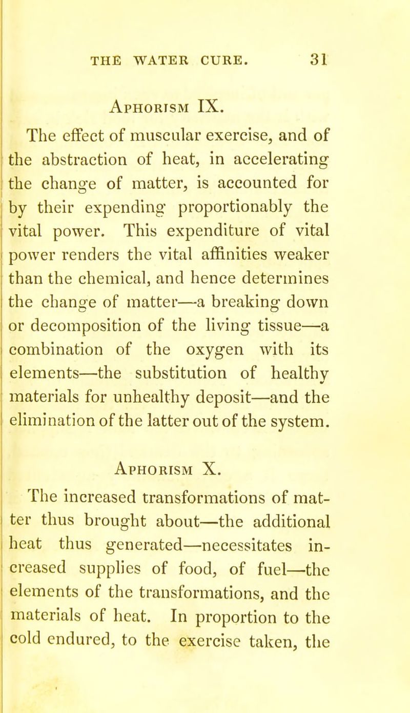 Aphorism IX. The effect of muscular exercise, and of the abstraction of heat, in accelerating the change of matter, is accounted for by their expending proportionably the vital power. This expenditure of vital power renders the vital affinities weaker than the chemical, and hence determines the change of matter—a breaking down or decomposition of the living tissue—a combination of the oxygen with its elements—the substitution of healthv materials for unhealthy deposit—and the elimination of the latter out of the system. Aphorism X. The increased transformations of mat- ter thus brought about—the additional heat thus generated—necessitates in- creased supplies of food, of fuel—the elements of the transformations, and the materials of heat. In proportion to the cold endured, to the exercise taken, the