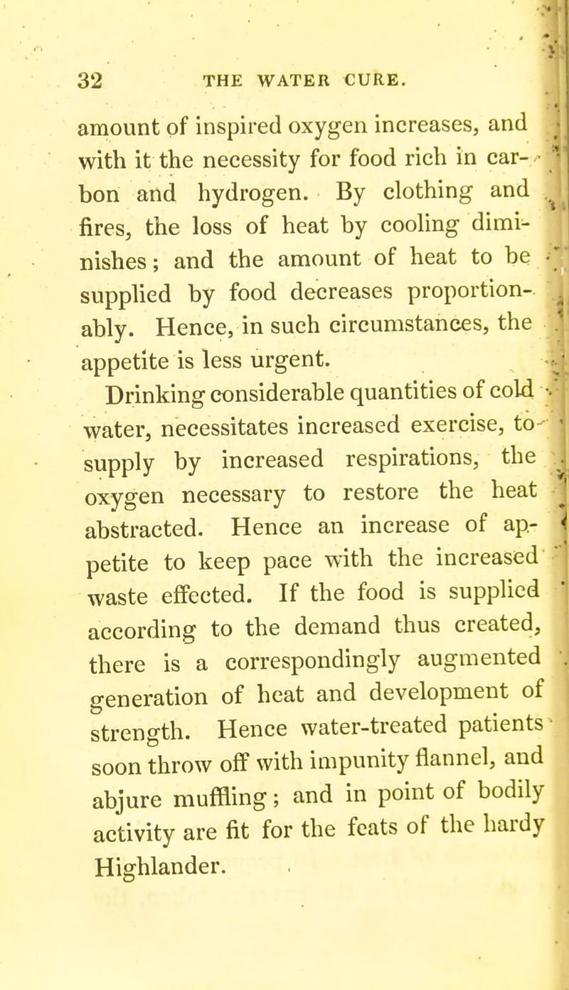 amount of inspired oxygen increases, and with it the necessity for food rich in car- ■ bon and hydrogen. By clothing and fires, the loss of heat by cooling dimi- nishes; and the amount of heat to be • supplied by food decreases proportion- ably. Hence, in such circumstances, the appetite is less urgent. Drinking considerable quantities of cold water, necessitates increased exercise, to supply by increased respirations, the oxygen necessary to restore the heat abstracted. Hence an increase of ap- petite to keep pace with the increased waste effected. If the food is supplied according to the demand thus created, there is a correspondingly augmented generation of heat and development of strength. Hence water-treated patients soon throw off with impunity flannel, and abjure muffling; and in point of bodily activity are fit for the feats of the hardy Highlander.