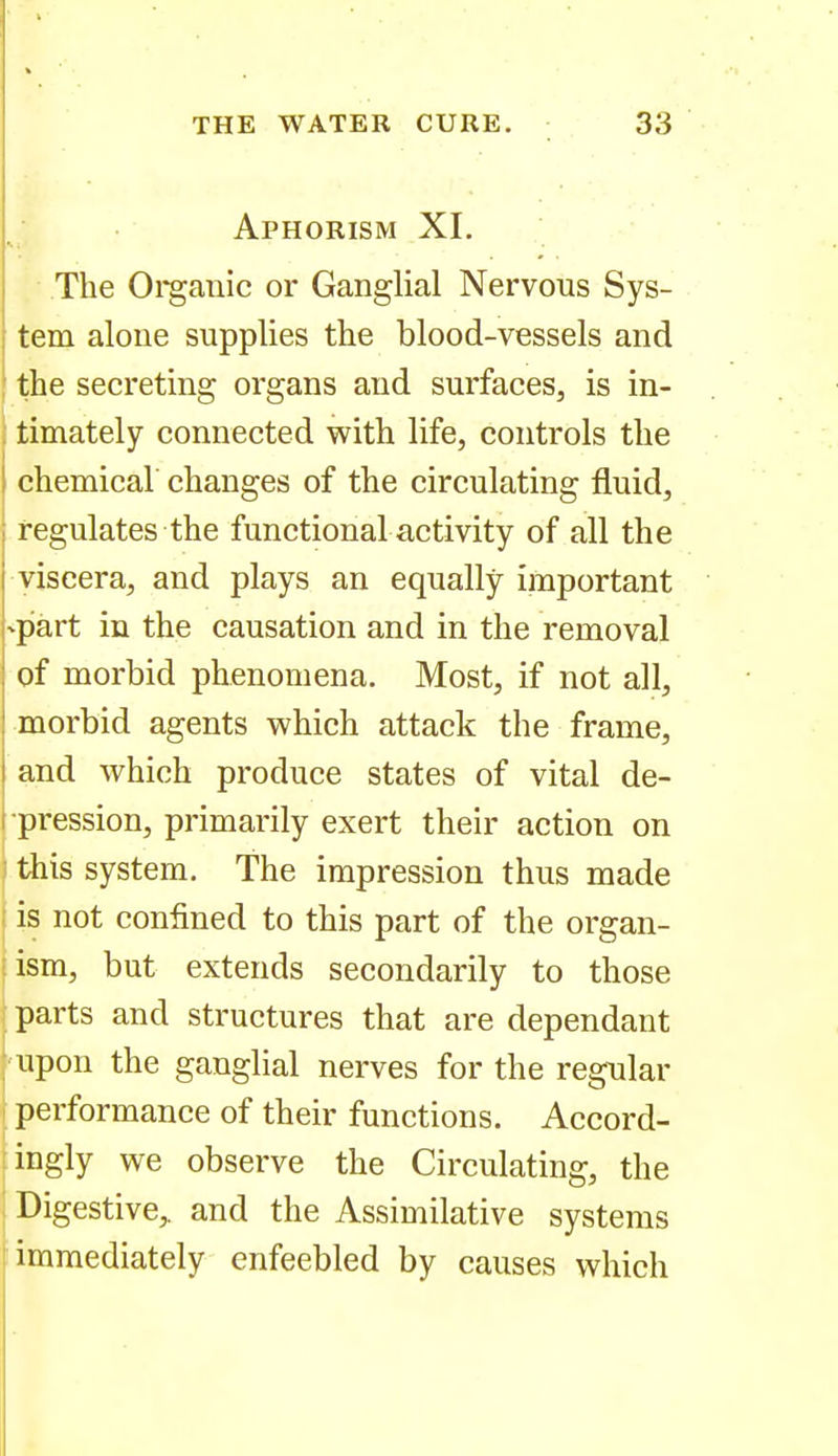 Aphorism XI. The Oi'ganic or Ganglial Nervous Sys- tem alone supplies the blood-vessels and the secreting organs and surfaces, is in- : timately connected with life, controls the chemical changes of the circulating fluid, regulates the functional activity of all the viscera, and plays an equally important -part in the causation and in the removal : of morbid phenomena. Most, if not all, { morbid agents which attack the frame, I and which produce states of vital de- i pression, primarily exert their action on this system. The impression thus made i is not confined to this part of the organ- ism, but extends secondarily to those parts and structures that are dependant upon the ganglial nerves for the regular performance of their functions. Accord- ingly we observe the Circulating, the j Digestive,, and the Assimilative systems immediately enfeebled by causes which