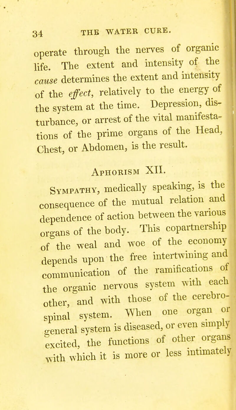 operate throngli the nerves of organic hfe. The extent and intensity of the cause determines the extent and intensity of the effect, relatively to the energy of the system at the time. Depression, dis- turbance, or arrest of the vital manifesta- tions of the prime organs of the Head, Chest, or Abdomen, is the result. Aphorism XII. Sympathy, medically speaking, is the consequence of the mutual relation and dependence of action between the various organs of the body. This copartnership of the weal and woe of the economy depends upon the free intertwining and communication of the ramifications ot the organic nervous system with each other, and with those of the cerebro- spinal system. When one organ or creneral system is diseased, or even simply excited, the functions of other organs with which it is more or less intimately