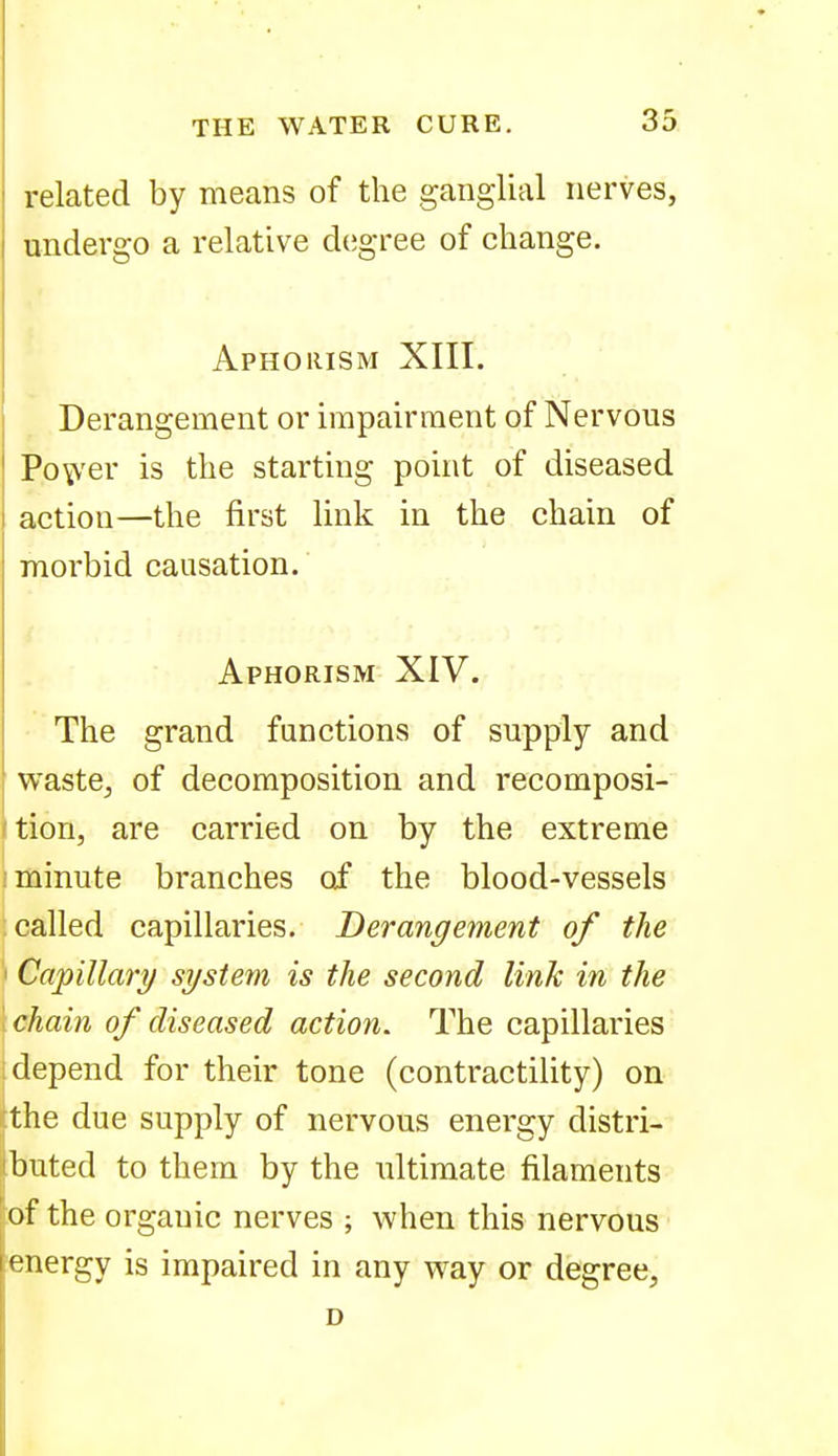 related by means of the ganglial nerves, undergo a relative degree of change. Aphorism XIII. Derangement or impairment of Nervous PoitV'er is the starting point of diseased action—the first link in the chain of morbid causation. Aphorism XIV. The grand functions of supply and waste^ of decomposition and recomposi- (tion, are carried on by the extreme I minute branches of the blood-vessels 1 called capillaries. Derangement of the I Capillary system is the second link in the 1 chain of diseased action. The capillaries i depend for their tone (contractility) on tthe due supply of nervous energy distri- ibuted to them by the ultimate filaments \oi the organic nerves ; when this nervous energy is impaired in any way or degree, D
