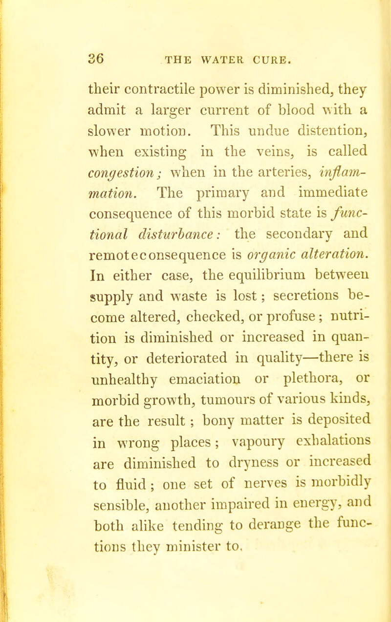 their contractile power is diminished, they admit a larger current of blood with a slower motion. This undue distention, when existing in the veins, is called congestion; when in the arteries, inflam- mation. The primary and immediate consequence of this morbid state is func- tional disturbance: the secondary and remote consequence is organic alteration. In either case, the equilibrium between supply and waste is lost; secretions be- come altered, checked, or profuse; nutri- tion is diminished or increased in quan- tity, or deteriorated in quality—there is unhealthy emaciation or plethora, or morbid growth, tumours of various kinds, are the result; bony matter is deposited in wrong places; vapoury exhalations are diminished to dryness or increased to fluid; one set of nerves is morbidly sensible, another impaired in energy, and both alike tending to derange the func- tions they minister to.