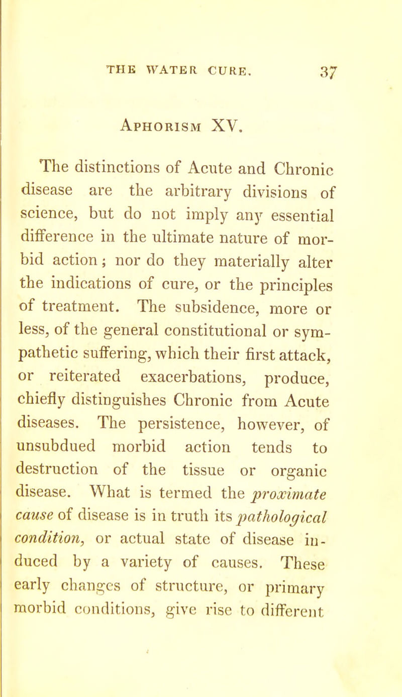 Aphorism XV. The distinctions of Acute and Chronic disease are the arbitrary divisions of science, but do not imply any essential difference in the ultimate nature of mor- bid action; nor do they materially alter the indications of cure, or the principles of treatment. The subsidence, more or less, of the general constitutional or sym- pathetic suffering, which their first attack, or reiterated exacerbations, produce, chiefly distinguishes Chronic from Acute diseases. The persistence, however, of unsubdued morbid action tends to destruction of the tissue or organic disease. What is termed the proximate cause of disease is in truth its imthological condition, or actual state of disease in- duced by a variety of causes. These early changes of structure, or primary morbid conditions, give rise to different