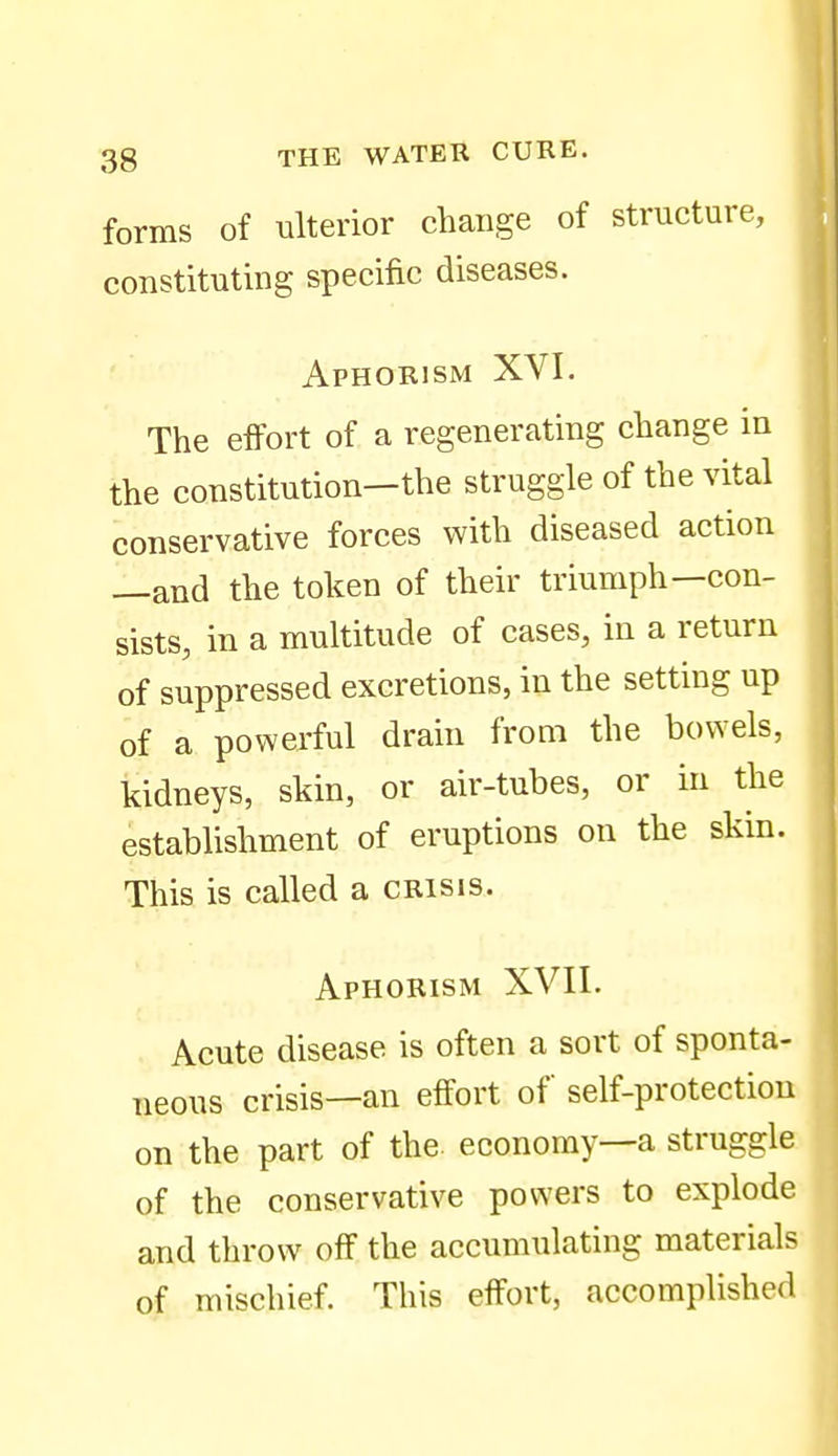 forms of ulterior change of structure, constituting specific diseases. Aphorism XVI. The effort of a regenerating change in the constitution—the struggle of the vital conservative forces with diseased action —and the token of their triumph—con- sists, in a multitude of cases, in a return of suppressed excretions, in the setting up of a powerful drain from the bowels, kidneys, skin, or air-tubes, or in the establishment of eruptions on the skin. This is called a crisis. Aphorism XVII. Acute disease is often a sort of sponta- neous crisis—an effort of self-protection on the part of the. economy—a struggle of the conservative powers to explode and throw off the accumulating materials of mischief. This effort, accomplished