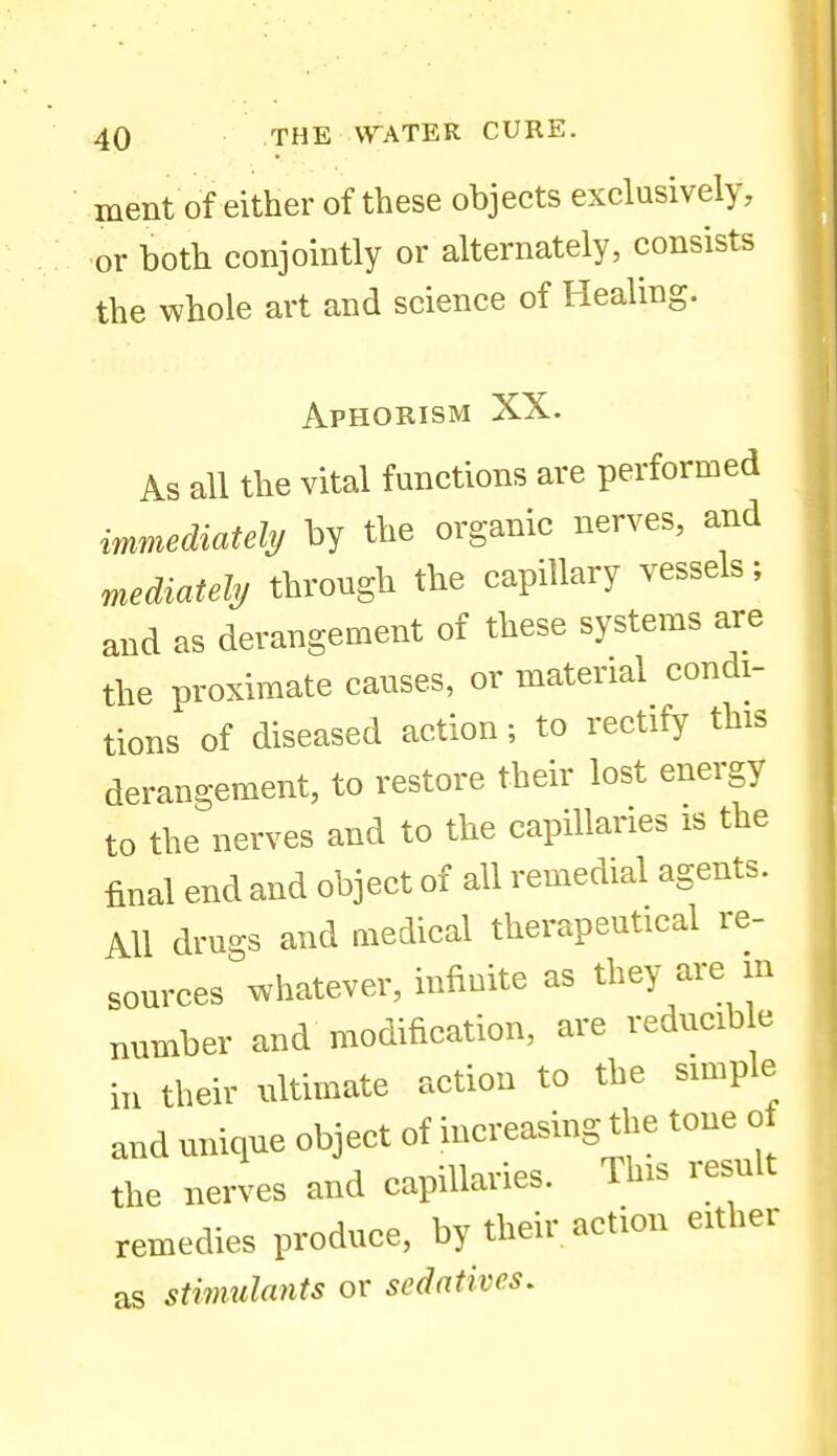 ment of either of these objects exclusively, or both conjointly or alternately, consists the whole art and science of Healing. Aphorism XX. As all the vital functions are performed immediately by the organic nerves, and mediatehj through the capillary vessels; and as derangement of these systems are the proximate causes, or material condi- tions of diseased action; to rectify this derangement, to restore their lost energy to the nerves and to the capillaries is the final end and object of all remedial agents. All drugs and medical therapeutical re- sources whatever, infinite as they are m number and modification, are reducib e in their ultimate action to the simple anduniqueobjectofincreasingth^^^^^^^^^^^ the nerves and capillaries. This lesuit remedies produce, by their action either as stimulants or sedatives.