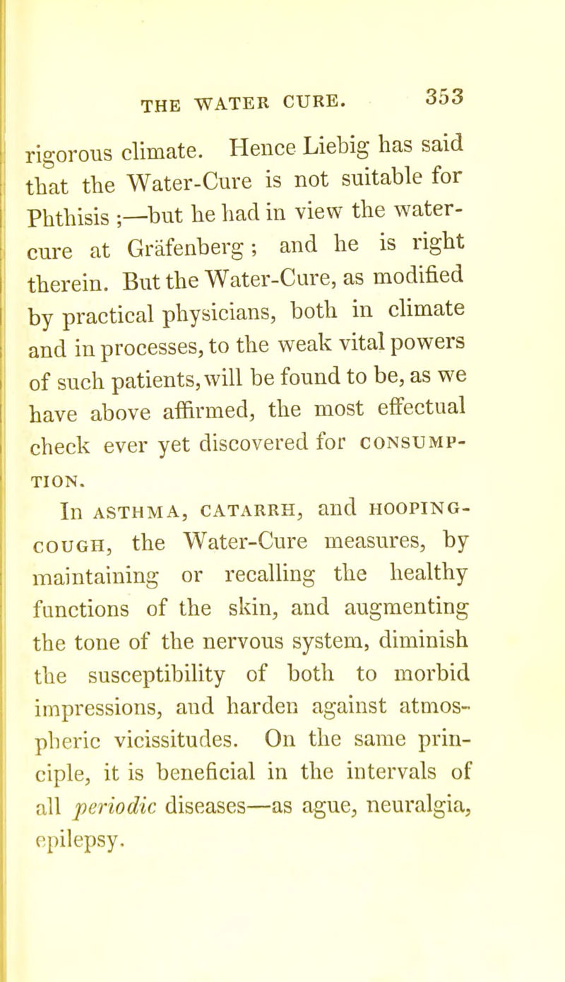 rigorous climate. Hence Liebig has said that the Water-Cure is not suitable for Phthisis but he had in view the water- cure at Grafenberg; and he is right therein. But the Water-Cure, as modified by practical physicians, both in climate and in processes, to the weak vital powers of such patients, will be found to be, as we have above affirmed, the most effectual check ever yet discovered for consump- tion. In ASTHMA, CATARRH, and HOOPING- COUGH, the Water-Cure measures, by maintaining or recalling the healthy functions of the skin, and augmenting the tone of the nervous system, diminish the susceptibility of both to morbid impressions, and harden against atmos- pheric vicissitudes. On the same prin- ciple, it is beneficial in the intervals of all periodic diseases—as aguCj neuralgia, epilepsy.