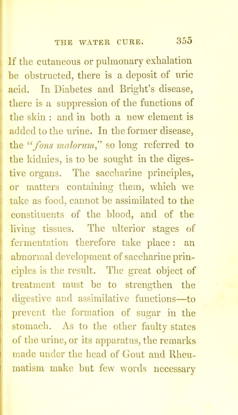 If the cutaneous or pulmonary exhalation be obstructed, there is a deposit of uric acid. In Diabetes and Bright's disease, there is a suppression of the functions of the skin : and in both a new element is added to the urine. In the former disease, the nialonm, so long referred to the kidnies, is to be sought in the diges- tive organs. The saccharine principles, or matters containing them, which we take as food, cannot be assimilated to the constituents of the blood, and of the living tissues. The ulterior stages of fermentation therefore take place : an abnormal development of saccharine prin- ciples is the result. The great object of treatment must be to strengthen the digestive and assimilative functions—to prevent the formation of sugar in the stomach. As to the other faulty states of the urine, or its apparatus, the remarks made under the head of Gout and Rheu- matism make but few Vkords necessary