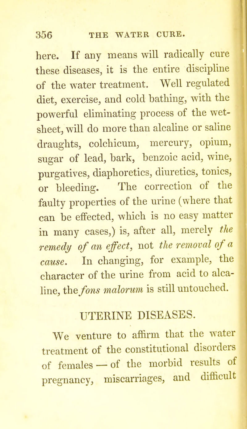 here. If any means will radically cure these diseases, it is the entire discipline of the water treatment. Well regulated diet, exercise, and cold bathing, with the powerful eliminating process of the wet- sheet, will do more than alcaline or saline draughts, colchicum, mercury, opium, sugar of lead, bark, benzoic acid, wine, purgatives, diaphoretics, diuretics, tonics, or bleeding. The correction of the faulty properties of the urine (where that can be effected, which is no easy matter in many cases,) is, after all, merely the remedy of an effect, not the removal of a cause. In changing, for example, the character of the urine from acid to alca- line, thefons malorum is still untouched. UTERINE DISEASES. We venture to affirm that the water treatment of the constitutional disorders of females —of the morbid results of pregnancy, miscarriages, and difficult