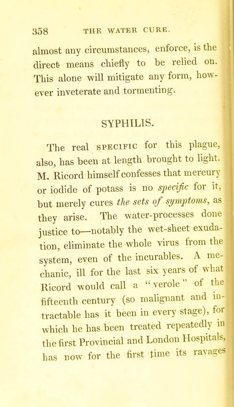 almost any circumstances, enforce, is the direct} means chiefly to be relied on. This alone will mitigate any form, how- ever inveterate and tormenting. SYPHILIS. The real specific for this plague, also, has been at length brought to light. M. Ricord himself confesses that mercury or iodide of potass is no specific for it, but merely cures the sets of symptoms, as they arise. The water-processes done justice to—notably the wet-sheet exuda- tion, eliminate the whole virus from the system, even of the incurables. A me- chanic, ill for the last six years of what Ricord would call a  verole of the fifteenth century (so malignant and in- tractable has it been in every stage), for which he has been treated repeatedly m the first Provincial and London Hospital has now for the first time its ravag