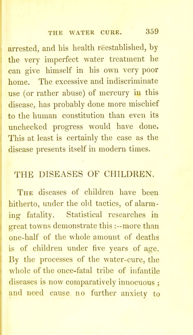 arrested, and his health reestablished, by the very imperfect water treatment he can give himself in his own very poor home. The excessive and indiscriminate use (or rather abuse) of mercury in this disease, has probably done more mischief to the human constitution than even its unchecked progress would have done. This at least is certainly the case as the disease presents itself in modern times. THE DISEASES OF CHILDREN. The diseases of children have been hitherto, under the old tactics, of alarm- ing fatality. Statistical researches in great towns demonstrate this :~more than one-half of the whole amount of deaths is of children under five years of age. By the processes of the water-cure, the whole of the once-fatal tribe of infantile diseases is now comparatively innocuous ; and need cause no further anxiety to