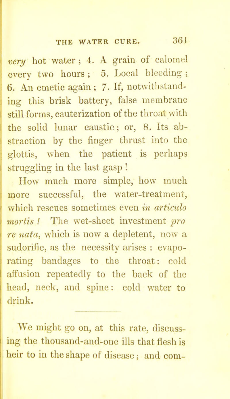 very hot water ; 4. A grain of calomel every two hours ; 5. Local bleeding ; 6. An emetic again ; 7- If, notwithstand- ing this brisk battery, false membrane still forms, cauterization of the throat with the solid lunar caustic; or, 8. Its ab- straction by the finger thrust mto the glottis, when the patient is perhaps struggling in the last gasp ! How much more simple, how much more successful, the water-treatment, which rescues sometimes even in articulo mortis I The wet-sheet investment pro re nata, which is now a depletent, now a sudorific, as the necessity arises : evapo- rating bandages to the throat: cold affusion repeatedly to the back of the head, neck, and spine: cold water to drink. I We might go on, at this rate, discuss- I ing the thousand-and-one ills that flesh is heir to in the shape of disease ; and com-