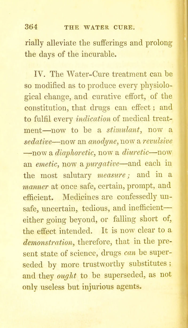 rially alleviate the sufferings and prolong the days of the incurable. IV. The Water-Cure treatment can be so modified as to produce every physiolo- gical change, and curative effort, of the constitution, that drugs can effect; and to fulfil every inclication of medical treat- ment—now to be a stimulant, now a sedative—now an anodyne, now a remdsivie —now a diaphoretic, now a diuretic—now an emetic, now 2i purgative—and each in the most salutary measure; and in a 7/ianner at once safe, certain, prompt, and efficient. Medicines are confessedly un- safe, uncertain, tedious, and inefficient— either going beyond, or falling short of, the effect intended. It is now clear to a demonstration, therefore, that in the pre- sent state of science, drugs can be super- seded by more trustworthy substitutes ; and they ought to be superseded, as not only useless but injurious agents.