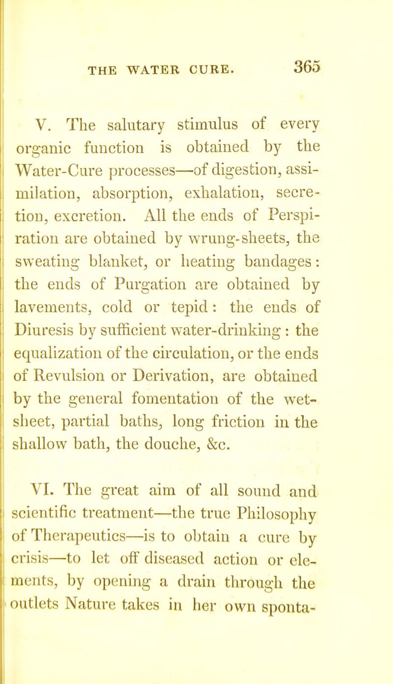 V. The salutary stimulus of every organic function is obtained by the Water-Cure processes—of digestion, assi- milation, absorption, exhalation, secre- tion, excretion. All the ends of Perspi- ration are obtained by wrung-sheets, the sweating blanket, or heating bandages: the ends of Purgation are obtained by lavements, cold or tepid: the ends of Diuresis by sufficient water-drinking : the equalization of the circulation, or the ends of Revulsion or Derivation, are obtained by the general fomentation of the wet- sheet, partial baths, long friction in the shallow bath, the douche, &c. VI. The great aim of all sound and scientific treatment—the true Philosophy of Therapeutics—is to obtain a cure by crisis—to let off diseased action or ele- ments, by opening a drain through the outlets Nature takes in her own sponta-