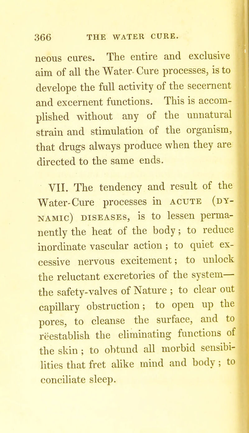 neons cures. The entire and exclusive aim of all the Water- Cure processes, is to develope the full activity of the secernent and excernent functions. This is accom- plished without any of the unnatural strain and stimulation of the organism, that drugs always produce when they are directed to the same ends. VII. The tendency and result of the Water-Cure processes in acute (dy- namic) DISEASES, is to lessen perma- nently the heat of the body; to reduce inordinate vascular action; to quiet ex- cessive nervous excitement; to unlock the reluctant excretories of the system— the safety-valves of Nature ; to clear out capillary obstruction; to open up the pores, to cleanse the surface, and to reestablish the eliminating functions of the skin ; to obtund all morbid sensibi- lities that fret alike mind and body; to conciliate sleep.