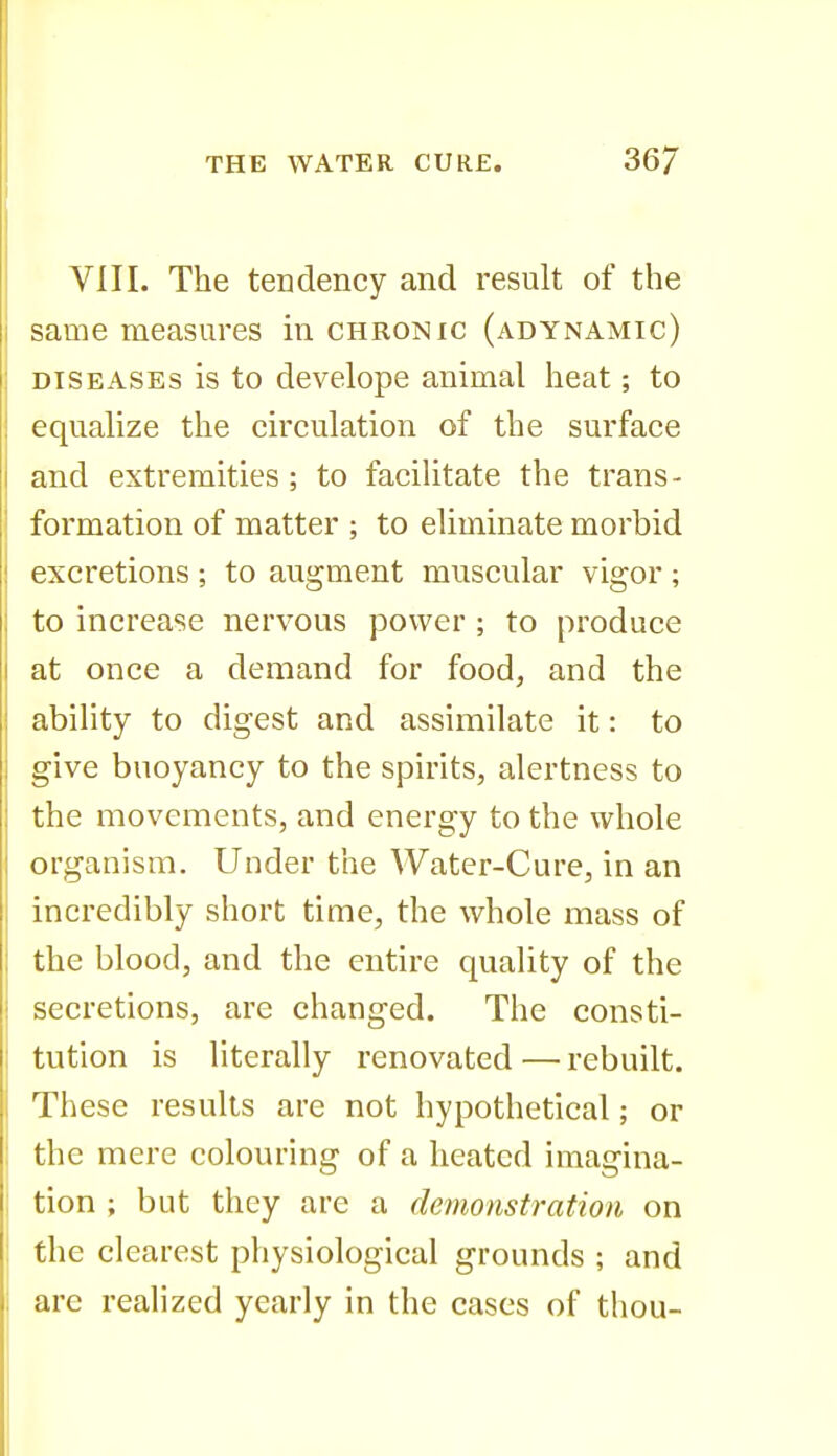VIII. The tendency and result of the same measures in chronic (adynamic) DISEASES is to develope animal heat -, to equalize the circulation of the surface and extremities; to facihtate the trans- formation of matter ; to eliminate morbid excretions ; to augment muscular vigor ; to increase nervous power ; to produce at once a demand for food, and the ability to digest and assimilate it: to give buoyancy to the spirits, alertness to the movements, and energy to the whole organism. Under the Water-Cure, in an incredibly short time, the whole mass of the blood, and the entire quality of the secretions, are changed. The consti- tution is literally renovated — rebuilt. These results are not hypothetical; or the mere colouring of a heated imagina- tion ; but they are a demonstration on the clearest physiological grounds ; and are realized yearly in the cases of thou-