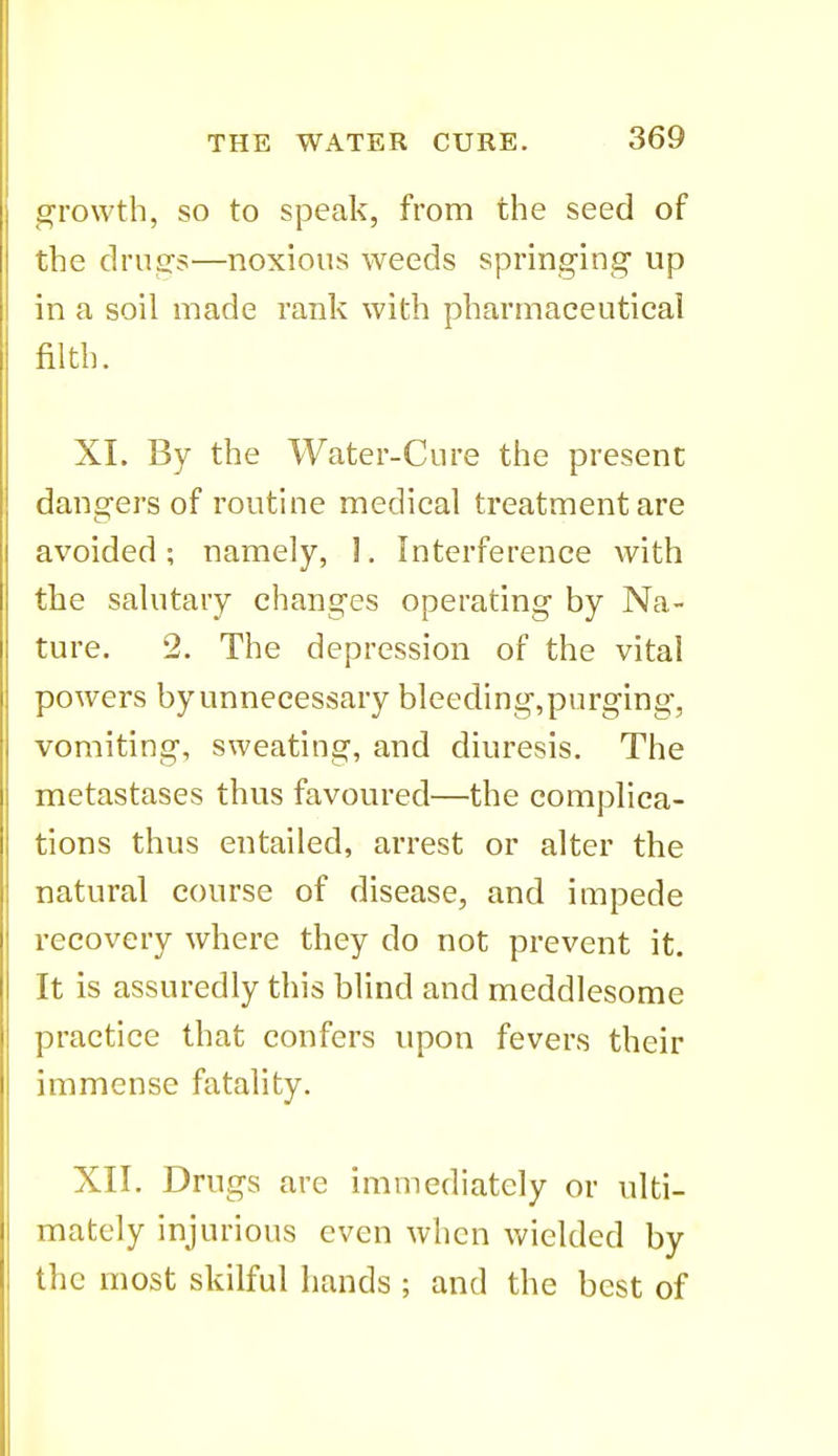 growth, so to speak, from the seed of the driisrs—noxious weeds springing up in a soil made rank with pharmaceutical filth. XL By the Water-Cure the present dangers of routine medical treatment are avoided; namely, I. Interference with the salutary changes operating by Na- ture. 2. The depression of the vital powers by unnecessary bleeding, purging, vomiting, sweating, and diuresis. The metastases thus favoured—the complica- tions thus entailed, arrest or alter the natural course of disease, and impede recovery where they do not prevent it. It is assuredly this blind and meddlesome practice that confers upon fevers their immense fatality. XII. Drugs are immediately or ulti- mately injurious even when wielded by the most skilful hands ; and the best of