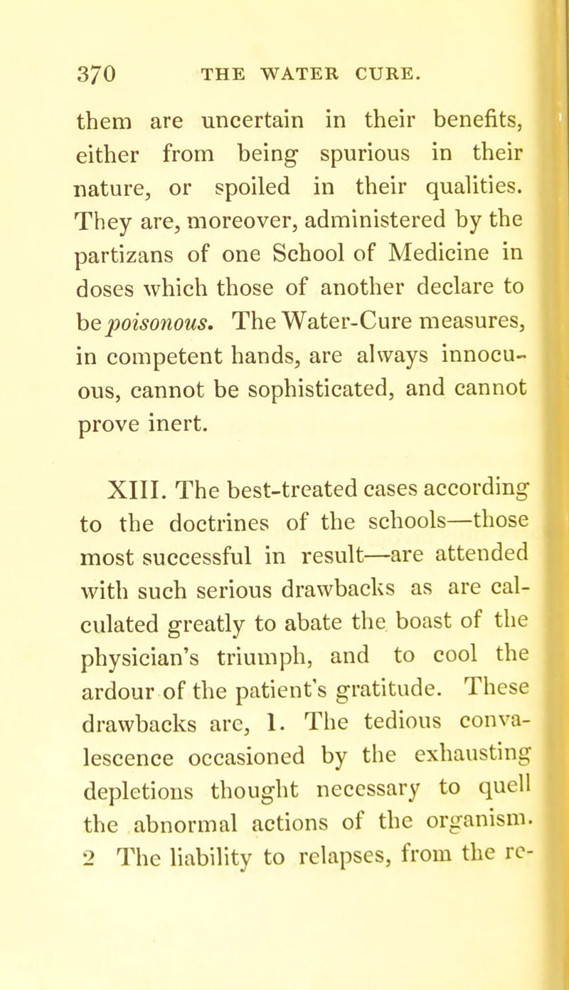 them are uncertain in their benefits, either from being spurious in their nature, or spoiled in their qualities. They are, moreover, administered by the partizans of one School of Medicine in doses which those of another declare to he poisonous. The Water-Cure measures, in competent hands, are always innocu- ous, cannot be sophisticated, and cannot prove inert. XIII. The best-treated cases according to the doctrines of the schools—those most successful in result—are attended with such serious drawbacks as are cal- culated greatly to abate the boast of the physician's triumph, and to cool the ardour of the patient's gratitude. These drawbacks are, 1. The tedious conva- lescence occasioned by the exhausting depletions thought necessary to quell the abnormal actions of the organism. 2 The liability to relapses, from the re-