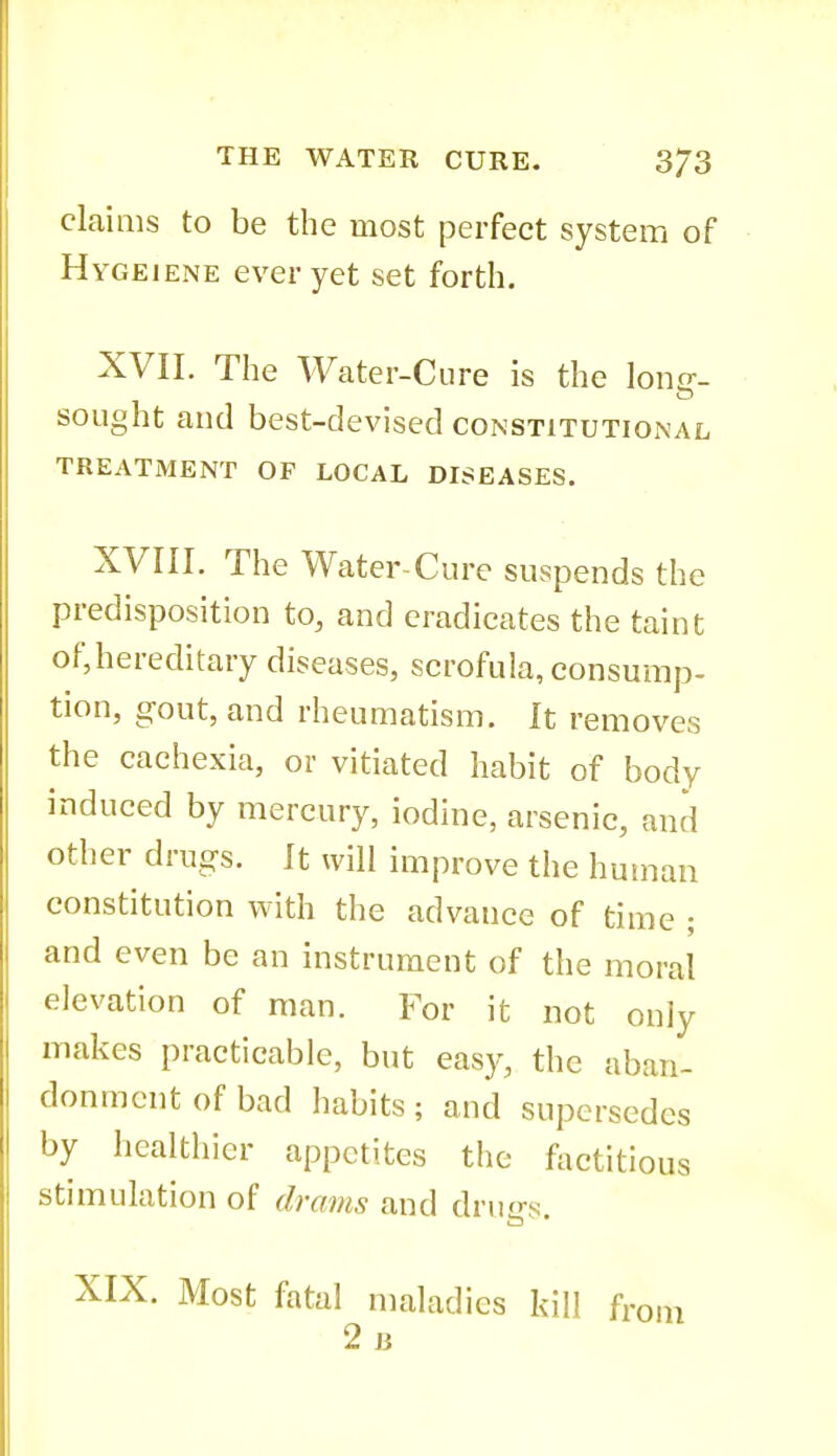 claims to be the most perfect system of Hygeiene ever yet set forth. XVII. The Water-Cure is the lono-. sought and best-devised constitutional TREATMENT OF LOCAL DISEASES. XVIII. The Water-Cure suspends the predisposition to, and eradicates the taint of,hereditary diseases, scrofula, consump- tion, gout, and rheumatism. It removes the cachexia, or vitiated habit of body induced by mercury, iodine, arsenic, and other drugs. It will improve the huinan constitution with the advance of time ; and even be an instrument of the moral elevation of man. For it not only makes practicable, but eas}-, the aban- donment of bad habits ; and supersedes by healthier appetites the fiictitious stimulation of drams and drills. XIX. Most fatal maladies kill fr 2b
