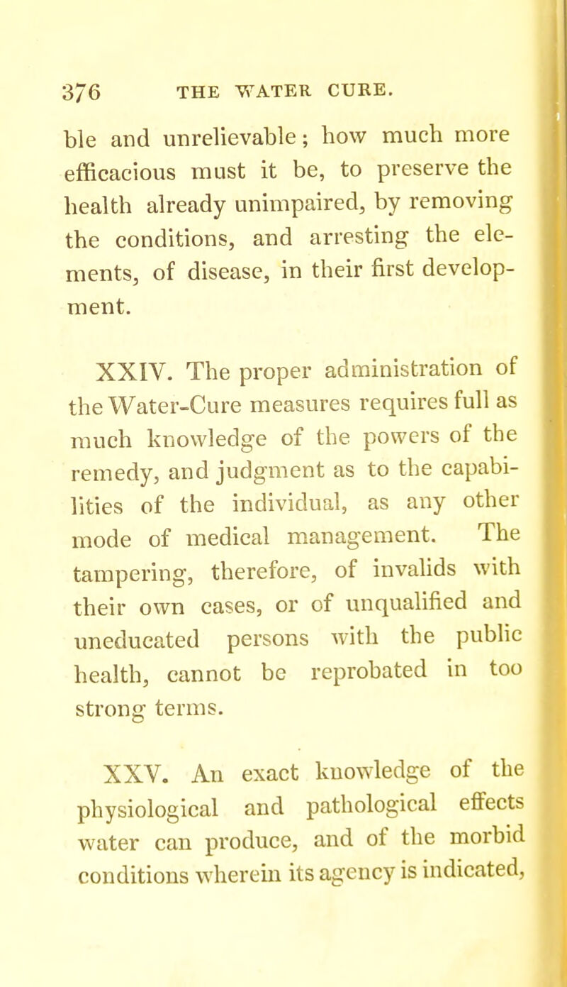 ble and unrelievable; how much more efficacious must it be, to preserve the health already unmipaired, by removing the conditions, and arresting the ele- ments, of disease, in their first develop- ment. XXIV. The proper administration of the Water-Cure measures requires full as much knowledge of the powers of the remedy, and judgment as to the capabi- lities of the individual, as any other mode of medical management. The tampering, therefore, of invalids with their own cases, or of unqualified and uneducated persons Avith the public health, cannot be reprobated in too strong terms. XXV. An exact knowledge of the physiological and pathological eflFects water can produce, and of the morbid conditions wherem its agency is indicated,