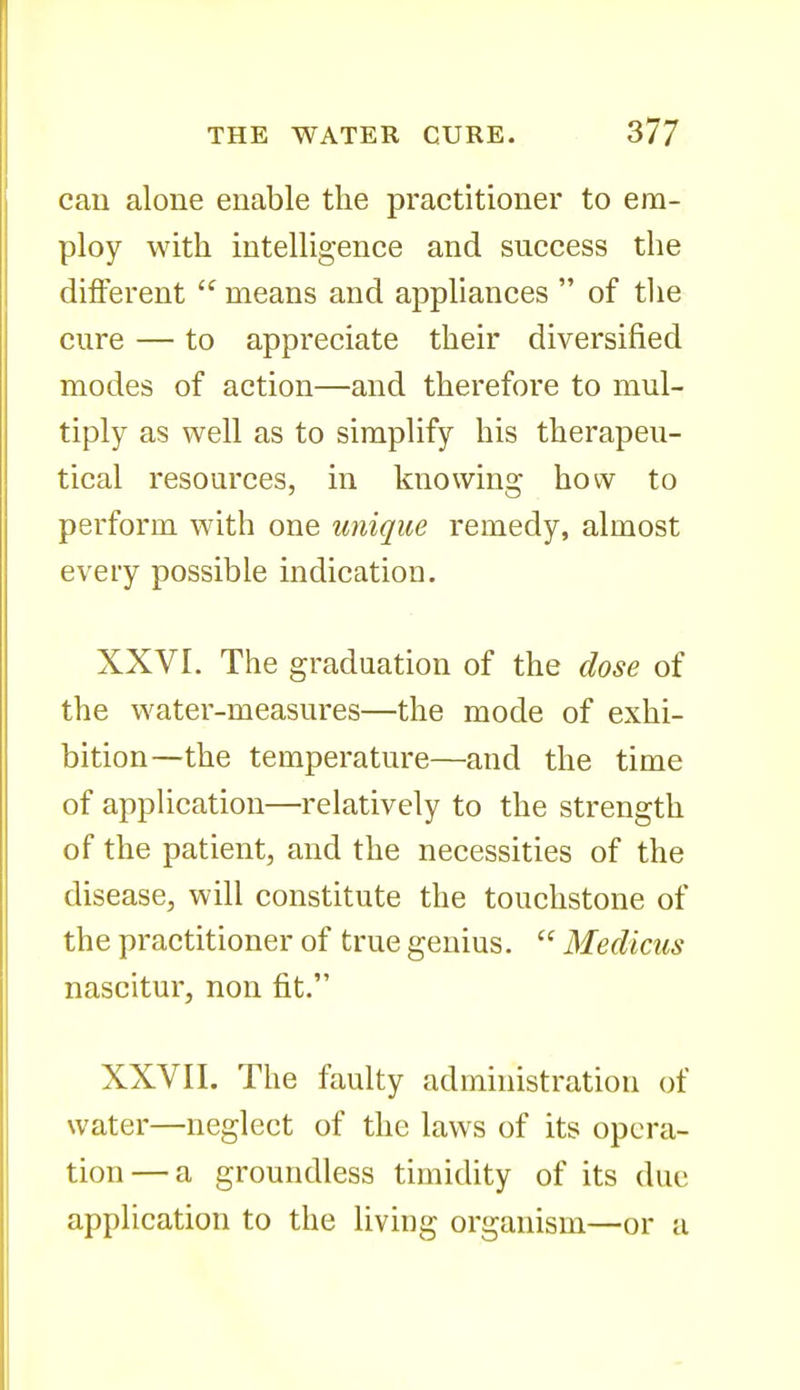 can alone enable the practitioner to em- ploy with intelligence and success the different means and appliances of tlie cure — to appreciate their diversified modes of action—and therefore to mul- tiply as well as to simplify his therapeu- tical resources, in knowing how to perform with one unique remedy, almost every possible indication. XXVI. The graduation of the dose of the water-measures—the mode of exhi- bition—the temperature—and the time of application—relatively to the strength of the patient, and the necessities of the disease, will constitute the touchstone of the practitioner of true genius. Medicus nascitur, non fit. XXVII. The faulty administration of water—neglect of the laws of its opera- tion— a groundless timidity of its due application to the living organism—or a