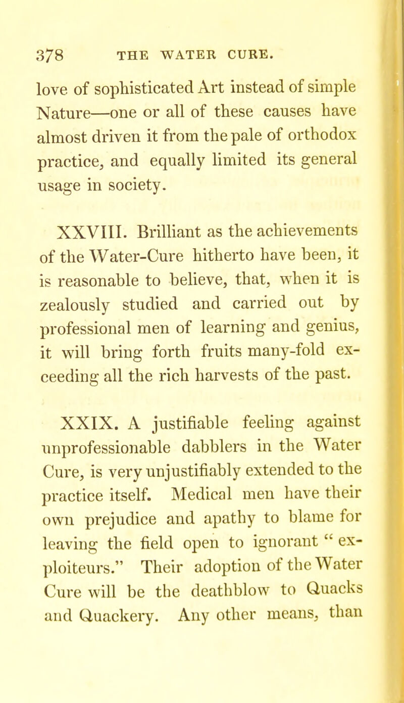 love of sophisticated Art instead of simple Nature—one or all of these causes have almost driven it from the pale of orthodox practice, and equally limited its general usage in society. XXVIII. BriUiant as the achievements of the Water-Cure hitherto have been, it is reasonable to believe, that, when it is zealously studied and carried out by professional men of learning and genius, it will bring forth fruits many-fold ex- ceeding all the rich harvests of the past. XXIX. A justifiable feeling against nnprofessionable dabblers in the Water Cure, is very unjustifiably extended to the practice itself. Medical men have their own prejudice and apathy to blame for leaving the field open to ignorant ex- ploiteurs. Their adoption of the Water Cure will be the deathblow to Quacks and Quackery. Any other means, than
