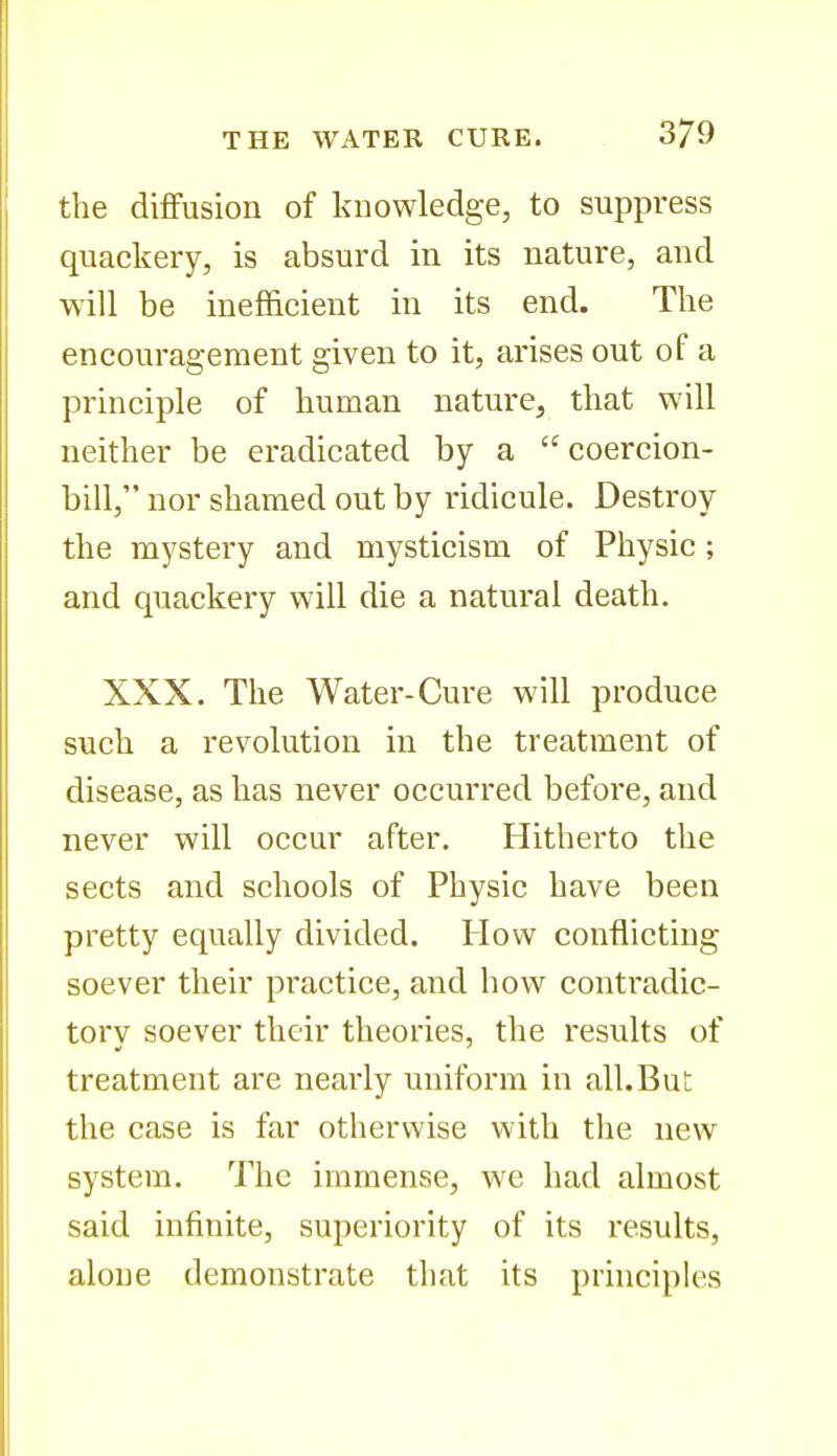 the diffusion of knowledge, to suppress quackery, is absurd in its nature, and will be inefficient in its end. The encouragement given to it, arises out of a principle of human nature, that will neither be eradicated by a coercion- bill, nor shamed out by ridicule. Destroy the mystery and mysticism of Physic; and quackery will die a natural death. XXX. The Water-Cure will produce such a revolution in the treatment of disease, as has never occurred before, and never will occur after. Hitherto the sects and schools of Physic have been pretty equally divided. How conflicting soever their practice, and how contradic- torv soever their theories, the results of treatment are nearly uniform in all. But the case is far otherv/ise with the new system. The immense, wc had almost said infinite, superiority of its results, alone demonstrate that its principles