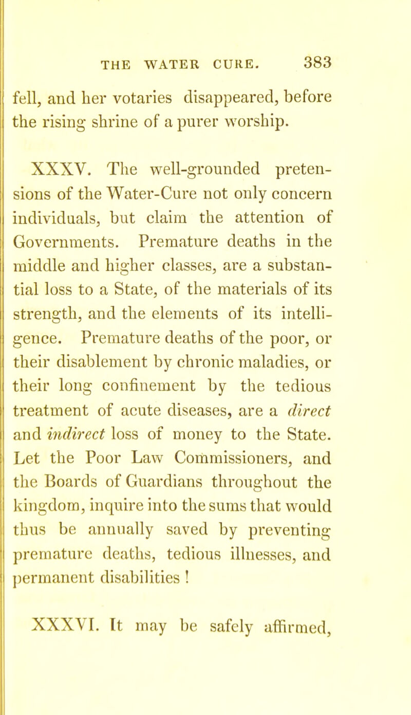 fell, and her votaries disappeared, before the rising shrine of a purer worship. XXXV. The well-grounded preten- sions of the Water-Cure not only concern individuals, but claim the attention of Governments. Premature deaths in the middle and higher classes, are a substan- tial loss to a State, of the materials of its strength, and the elements of its intelli- gence. Premature deaths of the poor, or their disablement by chronic maladies, or their long confinement by the tedious treatment of acute diseases, are a direct and indirect loss of money to the State. Let the Poor Law Commissioners, and the Boards of Guardians throughout the kingdom, inquire into the sums that would thus be annually saved by preventing premature deaths, tedious illnesses, and permanent disabilities ! XXXVL It may be safely affirmed,