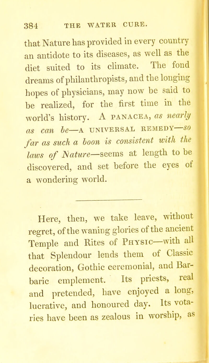 that Nature has provided in every country an antidote to its diseases, as well as the diet suited to its climate. The fond dreams of philanthropists, and the longing hopes of physicians, may now be said to be reahzed, for the first time in the world's history. A panacea, as nearly as can he—a universal remedy—so far as such a boon is consistent with the laivs of iVa^wre—seems at length to be discovered, and set before the eyes of a wondering world. Here, then, we take leave, without regret, of the waning glories of the ancient Temple and Rites of Physic—with all that Splendour lends them of Classic decoration, Gothic ceremonial, and Bar- baric emplement. Its priests, real and pretended, have enjoyed a long, lucrative, and honoured day. Its vota- ries have been as zealous in worship, as