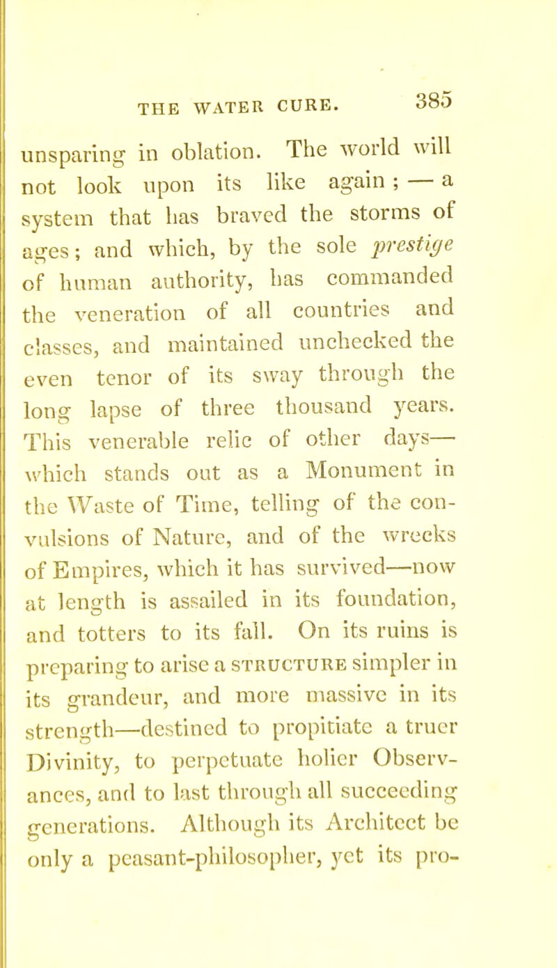 unsparing in oblation. The world will not look upon its like again; — a system that has braved the storms of ages; and which, by the sole presti(je of human authority, has commanded the veneration of all countries and classes, and maintained unchecked the even tenor of its sway through the lono- lapse of three thousand years. This venerable relic of other days— which stands out as a Monument in the Waste of Time, telling of the con- vulsions of Nature, and of the wrecks of Empires, which it has survived—now at length is assailed in its foundation, and totters to its fall. On its ruins is preparing to arise a structure simpler in its grandeur, and more massive in its strength—destined to propitiate a truer Divinity, to perpetuate holier Observ- ances, and to last through all succeeding generations. Although its Architect be only a peasant-philosopher, yet its pro-