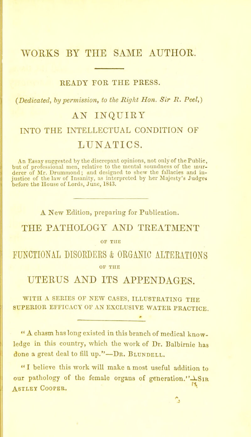 WORKS BY THE SAME AUTHOR. READY FOR THE PRESS. (Dedicated, by permission, to the Right Hon. Sir R. Peel,) AN INQUIRY INTO THE INTELLECTUAL CONDITION OF LUNATICS. An Essay sug'gestcd by the discrepant opinions, not only of the Public, but of professional men, relative to the mental soundness of the mur- derer of Mr. Drummond; and designed to shew the fallacies and in- justice of the law of Insanity, as interpreted by her Majesty's Judges before the House of Lords, June, 1843. A New Edition, preparing for Publication. THE PATHOLOGY AND TREATMENT OF THE FUNCTIONAL DISORDERS & ORGANIC ALTERATIONS or THE UTERUS AND ITS APPENDAGES. WITH A SERIES OF NEW CASES, ILLUSTRATING THE SUPEKIOK EFFICACY OF AN EXCLUSIVE WATER PRACTICE. A chasm has long existed in this branch of medical know- ledge in this country, which the work of Dr. Balbirnie has done a great deal to fill up.—Dr. Blundell. I believe this work will make a most useful addition to our pathology of the female organs of generation.-JlSir ASTLEY COOPEU.