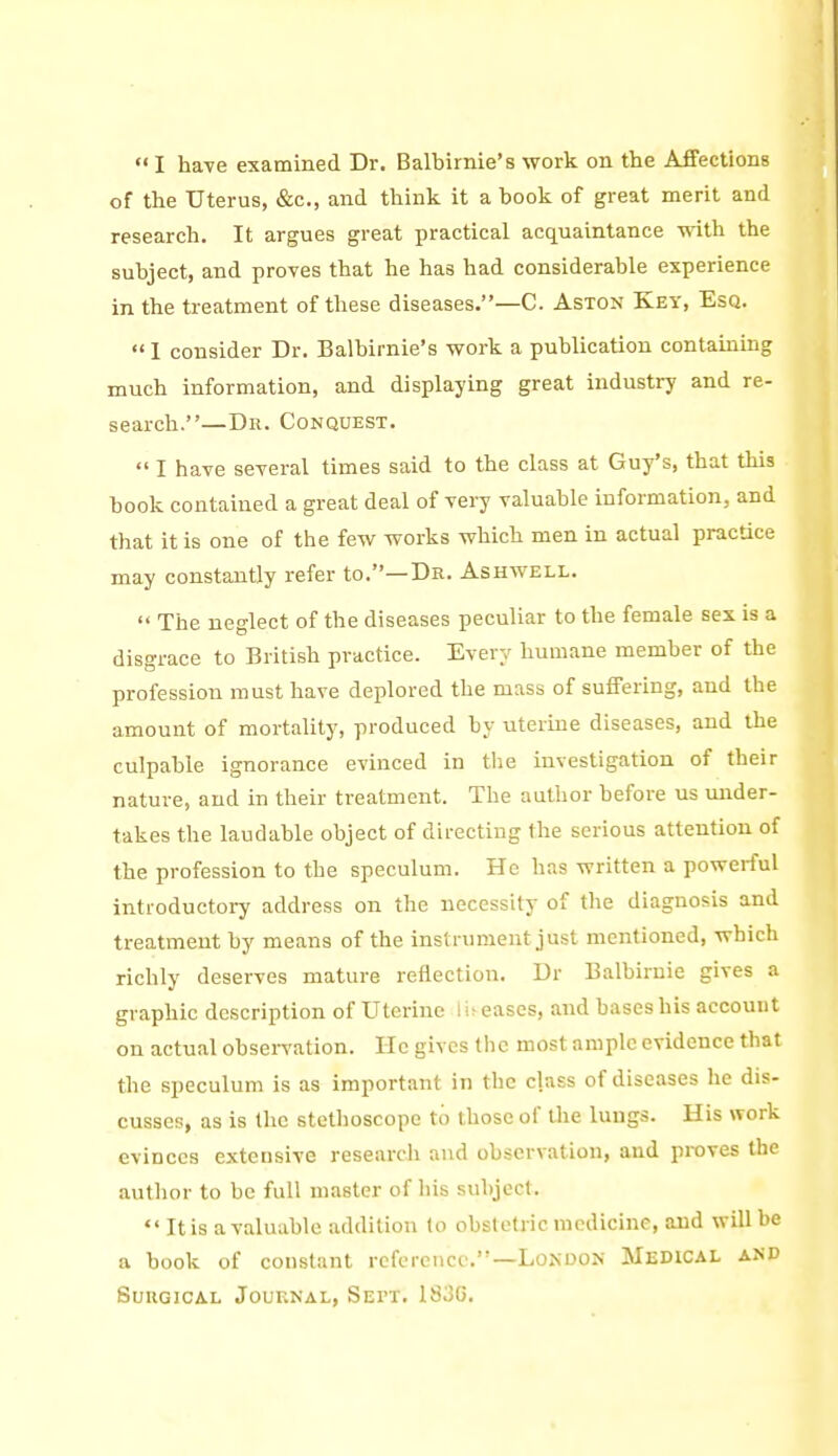  I ha-ve examined Dr. Balbirnie's work on the Affections of the Uterus, &c., and thinli it a book of great merit and research. It argues great practical acquaintance with the subject, and proves that he has had considerable experience in the treatment of these diseases.—C. Aston Key, Esq.  I consider Dr. Balbirnie's work a publication contaming much information, and displaying great industry and re- search.—Dr. Conquest.  I have several times said to the class at Guy's, that this book contained a great deal of vei7 valuable information, and that it is one of the few works which men in actual practice may constantly refer to.—Dr. Ashwell.  The neglect of the diseases peculiar to the female sex is a disgrace to British practice. Every humane member of the profession must have deplored the mass of suffering, and the amount of mortality, produced by uterine diseases, and the culpable ignorance evinced in the investigation of their nature, and in their treatment. The author before us under- takes the laudable object of directing the serious attention of the profession to the speculum. He has written a powerful introductory address on the necessity of the diagnosis and treatment by means of the instrument just mentioned, which richly deserves mature reflection. Dr Balbirnie gives a graphic description of Uterine I u eases, and bases his account on actual observation. He gives the most ample evidence that the speculum is as important in the class of diseases he dis- cusses, as is the stethoscope to those of the lungs. His work evinces extensive research and observation, and proves the author to be full master of his subject.  It is a valuable addition to obstetric medicine, and will be a book of constant reference.—London Medical and Surgical Journal, Sept. 183G.