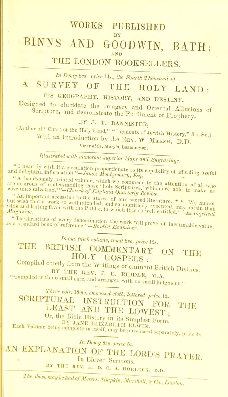 WORKS PUBLISHED BY BINNS AND GOODWIN, BATH; AND ' THE LONDON BOOKSELLERS. In Demy 8ro. price Us., the Fourth Thousand of A SURVEY OF THE HOLY LAND: ITS GEOGRAPHY, HISTOEY, AJ^D DESTINY BY J. T. BANNISTER, (Author of .. Chan of the Holy LanC, ..I„ei..ents of Jewish Histor,;- &e. .c, , ith an Introduction by the Rev. W. Marsh, D.D Vicar of St. Mary's, Leamington. :e unto salvation.-■•-C7«,nV,„/i>,„C«Q™& '° ^^^'^ ■An important accession to the stores nf n,,,. , i- ' ' .U wish that a work so well intent S ^anS so ad,niX ''™'r; * ' -'ith the Puhiie:to '^^l^-^l^^^^^^^i^j^^ ;.^t^li;:;rho:k ^Se!r;;!!:^^^ .'-ve of inesHmahle vaU.,' In one thick volume, roi/al 8co. price T't Tim BRITLSH COMMENTARY ON TITF HOLY GOSPELS: ^ Compiled ^>;i<;'y;^ Mntings of eminent BHtish Divin.s. ••Co.npileawahnos.::^ftSaL;.™l--^,, ire srini'iit. SCRIP 1 URAL INSTRUCTION FOR titi^ LEAST AND THE LOWE^^ KaehVoluniehein-n;!;:---™-^^^^^ AN EXI^LANATION OF THE LORD'S i'R VYFi' In Eleven Sermons. ^^^^AlEJu