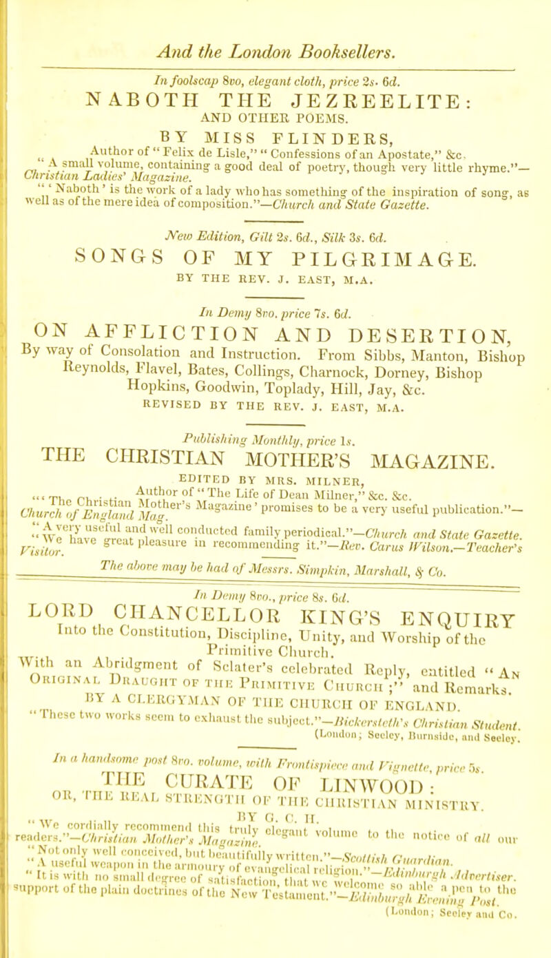 And the London Booksellers. In foolscap Sbo, elegant cloth, price 2s. 6d. NABOTH THE JEZREELITE: AND OTHER POEMS. BY MISS FLINDERS, . . Author of Felix de Lisle, Confessions of an Apostate, &c. „, Aj^H volume, containing a good deal of poetry, though very little rhyme.— CImsttan Ladies' Magazine. r j ^ j j ' Naboth' is the work of a lady who has something of the inspiration of song, as « ell as of the mere idea of composition.—C7iitrc/( and State Gazette. JVew Edition, Gilt 2s. 6d., Silk 3s. Sd. SONGS OF MY PILGRIMAGE. BY THE REV. J. EAST, M.A. In Demij 8i-o. price 7s. 6J. ON AFFLICTION AND DESERTION, By way ot Consolation and Instruction. From Sibbs, Manton, Bishop Reynolds, Flavel, Bates, Ceilings, Charnock, Dorney, Bishop Hopkins, Goodwin, Toplady, Hill, Jay, &c. REVISED BY THE REV. J. EAST, M.A. Publishing Montlili/. price Is. THE CHRISTIAN MOTHER'S MAGAZINE. EDITED BY MRS. MILNER, •■' Tl, ri, ■ f Life of Dean Milner, &c. &c. ' -Imixhl.fElgiZl Mag^' ^^'^^i'^' P™'i^«^ to be a very useful publication.- ■■WrhUe'fri.JfVl''' ''.'^'''d family periodical.-CA«rcA and State Gazette. I isitot. ^ pleasure in recommending it.-Rev. Cams IFilson.-Teacher's a'joK may he had of Messrs. Simpkin, Marshall, S; Co. In Demy 8po., price 8s. M. LORD CHANCELLOR KING'S ENQUIRY Into the Constitution, Discipline, Unity, and Worship of the . , , Primitive Church. With an Abridgment of Sclater's celebrated Reply, entitled An Orioinai. Duahght of the Primitive Church and Remarkt. 15Y A CI.IiKGY.MAX OF THE CHURCH OF ENGLAND ■• '1 hese two works seen, to exhaust the subjeot.-y;/,V,-.r,v/.//,'„. Christian Student. (Londi)ii; Seclcy, iluniside, and Seeloy. /„ a handsome post Hro. volume, ,vith Frontispiere and Fiunelte nnror,s THE CURATE OF LIN WOOD • OR, rnK REAL .TRKNGTH OF THE ClI UI^STKUN MINMSTUY. RY G C H Wo cordially recommend tliis truly dopant i-nlni,,,, ., .i, re.-.ders.-CV/ns/,«„ Mother's Mnazi,,l ' '« our Notoidy well conceived, but bLvuitifuilv written _<^,-„//,-,;. /• il/:^:^t^r-x^i;;.-';;rs,^!s^^ ...portofthopiaiudoct,^nesofth:'?ir7:;sl!:;::e;;^^;';L-;;'^^^^^^^ (London; Seder and Co.