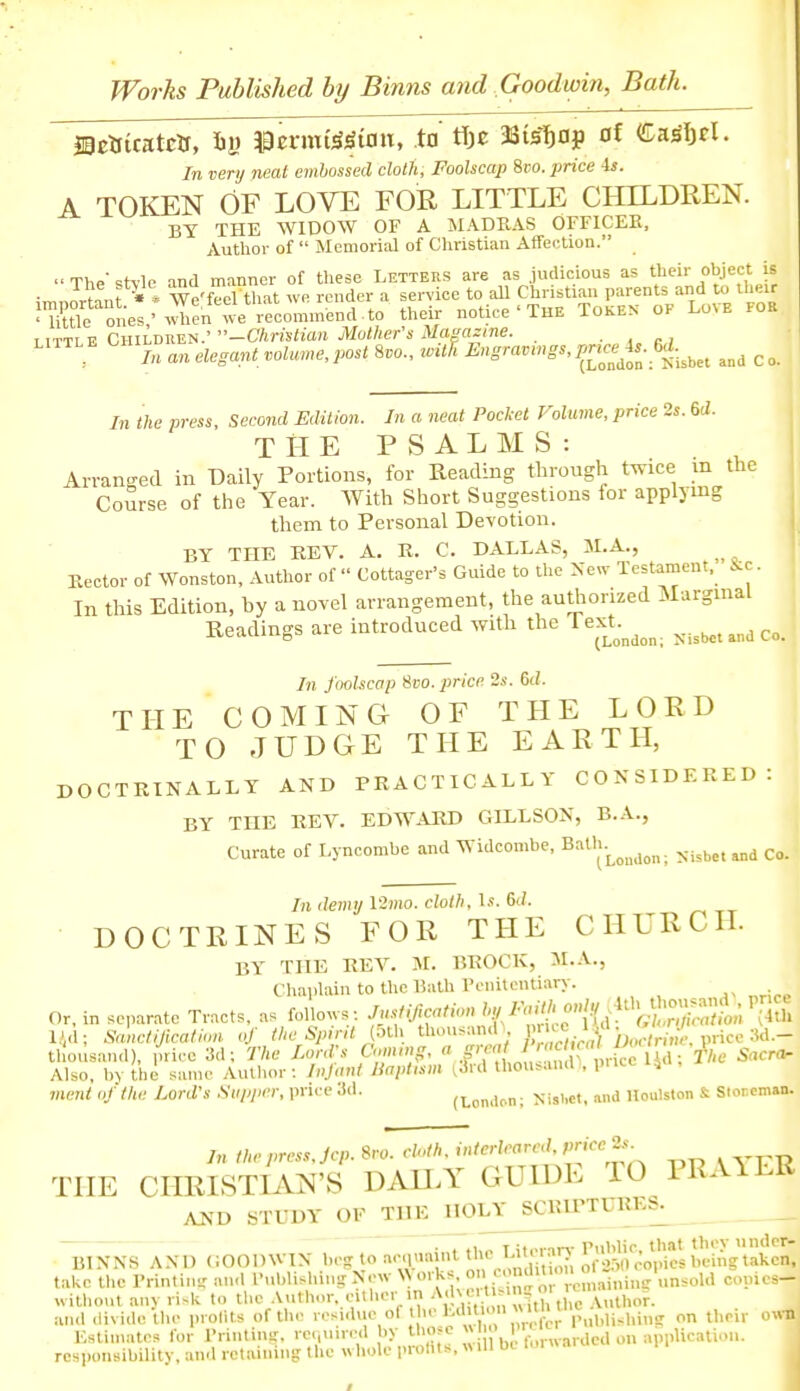 In very neal embossed cloth. Foolscap %vo. price is. A TOKEN OF LOVE FOR LITTLE CHILDREN. BY THE WIDOW OF A MADRAS OFFICEE, Author of  Memorial of Christian Affection.  The ^tvle and manner of these Letters are as .judicious as their object is ;r,„Jrtant • * We'feel that we render a service to all Christian parents and to their JTiXtte ones/Jien their notice ■ THE Token of Love for I TTTi V Children. —C/rnstora jV/o/Zier's iuni'flzme. . , c ,iTTLE CHi^^^ ^,,a,gant voU.ue,post Svo., wUR ^£'J,f„-^«l,et and c In the press. Second Edition. In a neat Pocket Volume, price 2s. 6ii. T il E PSALMS: Arranged in Daily Portions, for Reading through twice m the Course of the Year. With Short Suggestions for applying them to Personal Devotion. BY THE KEV. A. E. C. DALLAS, M.A., Eector of Wonston, Author of  Cottager's Guide to the Xew Testament. J^c. In this Edition, by a novel arrangement, the authorized Marginal Readings are introduced with the Text.^^^^^ In foolscap Svo. price 2s. M. THE COMING OF THE LORD TO JUDGE THE EARTH, DOCTRINALLY AND PRACTICALLY CONSIDERED: BY THE REV. EDWARD GILLSON, B.A., Curate of Lyncombe and Widconibe, Bath.^^^^^^^^. In demy \2mo. cloth, l.«. 6(/. DOCTRINES FOR THE CHURCH. BY THE REV. M. BROCK, JI.A., Cliaplain to the Bath Penitentiary. Or, in separate Tracts, as follows: -fl'^Oh-ation h,/ F<M^^^^ l,',d; Sanclijicaliim of the Spirit (oth thonsan.r, 1  price 3d.- thousand). price 3d; The Lord's <^\''>>>'K^'  .f^Jy 1 Z^^^^^^^^ ^acro Also, bv the same Autlior: Infant Uaplism ^3rd thou^aud\ pnce i,a, ment of the Lord's Supper, pnce 3d. (London; NisLct, nnd Uoulston & Stor.cman. In the pres.,.Jcp. Sro. cloth, interleared, P^'<''^ THE CHRISTIAN'S DAU.Y GUIDE TO PRAILR AUD STUDY OF TUE^OLY ^CRIPTURES^ ■ . .1,., TitPiin-Public, that they undcr- BIXNS AND (i001)^VIN beg to acquaint tUe T^ity^,'^, ^.^'o-,,, Copies being taken. take tlic I'rintin- an<l I'ublishini: New \N orks. o' '^\\'''^ ;' ;° ;i,,i,,„ unsold copies- without any ri.k to the .Vuthor, either in '^ ^.^'' 'V ^^^.uthe Author. aiul .livide the profits of the •■''^.''l' 1;''on their Estimates for Printing, re.,uired by those « I ,„,.„.ardcd on application. responsibility, and retaining the whole prohts,«ill Di